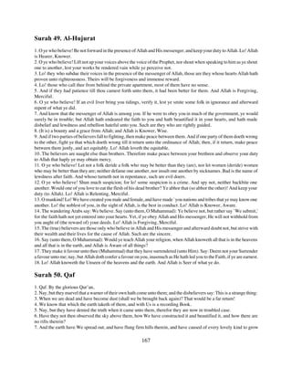 Surah 49. Al-Hujurat
1. O ye who believe! Be not forward in the presence of Allah and His messenger, and keep your duty to Allah. Lo! Allah
is Hearer, Knower.
2. O ye who believe! Lift not up your voices above the voice of the Prophet, nor shout when speaking to him as ye shout
one to another, lest your works be rendered vain while ye perceive not.
3. Lo! they who subdue their voices in the presence of the messenger of Allah, those are they whose hearts Allah hath
proven unto righteousness. Theirs will be forgiveness and immense reward.
4. Lo! those who call thee from behind the private apartment, most of them have no sense.
5. And if they had patience till thou camest forth unto them, it had been better for them. And Allah is Forgiving,
Merciful.
6. O ye who believe! If an evil liver bring you tidings, verify it, lest ye smite some folk in ignorance and afterward
repent of what ye did.
7. And know that the messenger of Allah is among you. If he were to obey you in much of the government, ye would
surely be in trouble; but Allah hath endeared the faith to you and hath beautified it in your hearts, and hath made
disbelief and lewdness and rebellion hateful unto you. Such are they who are rightly guided.
8. (It is) a bounty and a grace from Allah; and Allah is Knower, Wise.
9. And if two parties of believers fall to fighting, then make peace between them. And if one party of them doeth wrong
to the other, fight ye that which doeth wrong till it return unto the ordinance of Allah; then, if it return, make peace
between them justly, and act equitably. Lo! Allah loveth the equitable.
10. The believers are naught else than brothers. Therefore make peace between your brethren and observe your duty
to Allah that haply ye may obtain mercy.
11. O ye who believe! Let not a folk deride a folk who may be better than they (are), nor let women (deride) women
who may be better than they are; neither defame one another, nor insult one another by nicknames. Bad is the name of
lewdness after faith. And whoso turneth not in repentance, such are evil doers.
12. O ye who believe! Shun much suspicion; for lo! some suspicion is a crime. And spy not, neither backbite one
another. Would one of you love to eat the flesh of his dead brother? Ye abhor that (so abhor the other)! And keep your
duty (to Allah). Lo! Allah is Relenting, Merciful.
13. O mankind! Lo! We have created you male and female, and have made `you nations and tribes that ye may know one
another. Lo! the noblest of you, in the sight of Allah, is the best in conduct. Lo! Allah is Knower, Aware.
14. The wandering Arabs say: We believe. Say (unto them, O Muhammad): Ye believe not, but rather say `We submit,'
for the faith hath not yet entered into your hearts. Yet, if ye obey Allah and His messenger, He will not withhold from
you aught of (the reward of) your deeds. Lo! Allah is Forgiving, Merciful.
15. The (true) believers are those only who believe in Allah and His messenger and afterward doubt not, but strive with
their wealth and their lives for the cause of Allah. Such are the sincere.
16. Say (unto them, O Muhammad): Would ye teach Allah your religion, when Allah knoweth all that is in the heavens
and all that is in the earth, and Allah is Aware of all things?
17. They make it favour unto thee (Muhammad) that they have surrendered (unto Him). Say: Deem not your Surrender
a favour unto me; nay, but Allah doth confer a favour on you, inasmuch as He hath led you to the Faith, if ye are earnest.
18. Lo! Allah knoweth the Unseen of the heavens and the earth. And Allah is Seer of what ye do.

Surah 50. Qaf
1. Qaf. By the glorious Qur’an,
2. Nay, but they marvel that a warner of their own hath come unto them; and the disbelievers say: This is a strange thing:
3. When we are dead and have become dust (shall we be brought back again)? That would be a far return!
4. We know that which the earth taketh of them, and with Us is a recording Book.
5. Nay, but they have denied the truth when it came unto them, therefor they are now in troubled case.
6. Have they not then observed the sky above them, how We have constructed it and beautified it, and how there are
no rifts therein?
7. And the earth have We spread out, and have flung firm hills therein, and have caused of every lovely kind to grow

                                                          167
 