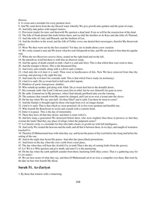 thereon,
8. A vision and a reminder for every penitent slave.
9. And We send down from the sky blessed water whereby We give growth unto gardens and the grain of crops,
10. And lofty date palms with ranged clusters,
11. Provision (made) for men; and therewith We quicken a dead land. Even so will be the resurrection of the dead.
12. The folk of Noah denied (the truth) before them, and (so did) the dwellers at Ar Kass and (the tribe of) Thamud,
13. And (the tribe of) Aad, and Pharaoh, and the brethren of Lot,
14. And the dwellers in the wood, and the folk of Tubba: every one denied their messengers, therefor My threat took
effect.
15. Were We then worn out by the first creation? Yet they are in doubt about a new creation.
16. We verily created a man and We know what his soul whispereth to him, and We are nearer to him than his jugular
vein.
17. When the two Receivers receive (him), seated on the right hand and on the left,
18. He uttereth no word but there is with him an observer ready.
19. And the agony of death cometh in truth. (And it is said unto him): This is that which thou wast wont to shun.
20. And the trumpet is blown. This is the threatened Day.
21. And every soul cometh, along with it a driver and a witness
22. (And unto the evil doer it is said): Thou wast in heedlessness of this. Now We have removed from thee thy
covering, and piercing is thy sight this day.
23. And (unto the evil doer) his comrade saith: This is that which I have ready (as testimony).
24. (And it is said): Do ye twain hurl to hell each rebel ingrate,
25. Hinderer of good, transgressor, doubter,
26. Who setteth up another god along with Allah. Do ye twain hurl him to the dreadful doom.
27. His comrade saith: Our Lord! I did not cause him to rebel, but be was (himself) far gone in error.
28. He saith: Contend not in My presence, when I had already proffered unto you the warning.
29. The sentence that cometh from Me cannot be changed, and I am in no wise a tyrant unto the slaves.
30. On the day when We say unto hell: Art thou filled? and it saith: Can there be more to come?
31. And the Garden is brought nigh for those who kept from evil, no longer distant.
32. (And it is said): That is that which ye were promised. (It is) for every penitent and heedful one,
33. Who feareth the Beneficent in secret and cometh with a contrite heart.
34. Enter it in peace. This is the day of immortality.
35. There they have all that they desire, and there is more with Us.
36. And how many a generation We destroyed before them, who were mightier than these in prowess so that they
overran the lands! Had they any place of refuge (when the judgment came)?
37. Lo! therein verily is a reminder for him who hath a heart, or giveth ear with full intelligence..
38. And verily We created the heavens and the earth, and all that is between them, in six days, and naught of weariness
touched Us.
39. Therefor (O Muhammad) bear with what they say: and hymn the praise of thy Lord before the rising and before the
setting of the sun;
40. And in the night time hymn His praise: And after the (prescribed) prostrations.
41. And listen on the day when the crier crieth from a near place,
42. The day when they will hear the (Awful) Cry in truth That is the day of coming forth (from the graves).
43. Lo! We it is Who quicken and give death, and unto Us is the journeying.
44. On the day when the earth splitteth asunder from them, hastening forth (they come). That is a gathering easy for
Us (to make).
45. We are best aware of what they say, and thou (O Muhammad) art in no wise a compeller over them. But warn by
the Qur’an him who feareth My threat.

Surah 51. Az-Zariyat
1. By those that winnow with a winnowing


                                                         168
 