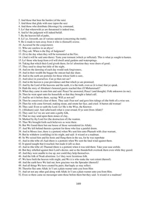 2. And those that bear the burden (of the rain)
3. And those that glide with ease (upon the sea)
4. And those who distribute (blessings) by command,
5. Lo! that wherewith ye are threatened is indeed true,
6. And lo! the judgment will indeed befall.
7. By the heaven full of paths,
8. Lo! ye, forsooth, are of various opinion (concerning the truth).
9. He is made to turn away from it who is (himself) averse.
10. Accursed be the conjecturers
11. Who are careless in an abyss!
12. They ask: When is the Day of Judgment?
13. (It is) the day when they will be tormented at the Fire,
14. (And it will be said unto them): Taste your torment (which ye inflicted). This is what ye sought to hasten.
15. Lo! those who keep from evil will dwell amid gardens and watersprings.
16. Taking that which their Lord giveth them; for lo! aforetime they were doers of good;
17. They used to sleep but tittle of the night,
18. And ere the dawning of each day would seek forgiveness,
19. And in their wealth the beggar the outcast had due share.
20. And in the earth are portents for those whose faith is sure,
21. And (also) in yourselves. Can ye then not see?
22. And in the heaven is your providence and that which ye are promised;
23. And by the Lord of the heavens and the earth, it is the truth, even as (it is true) that ye speak.
24. Hath the story of Abraham's honored guests reached thee (O Muhammad)?
25. When they came in unto him and said: Peace! he answered, Peace! (and thought): Folk unknown (to me).
26. Then he went apart unto his housefolk so that they brought a fatted calf;
27. And he set it before them, saying: Will ye not eat?
28. Then he conceived a fear of them. They said: Fear not! and gave him tidings of (the birth of) a wise son.
29. Then his wife came forward, making moan, and smote her face, and cried: A barren old woman!
30. They said: Even so saith thy Lord. Lo! He is the Wise, the Knower.
31. (Abraham) said: And (afterward) what is your errand, O ye sent (from Allah)?
32. They said: Lo! we are sent unto a guilty folk,
33. That we may send upon them stones of clay,
34. Marked by thy Lord for (the destruction of) the wanton.
35. Thee We brought forth such believers as were there.
36. But We found there but one house of those surrendered (to Allah).
37. And We left behind therein a portent for those who fear a painful doom.
38. And in Moses (too, there is a portent) when We sent him unto Pharaoh with clear warrant,
39. But he withdrew (confiding) in his might, and said: A wizard or a madman.
40. So We seized him and his hosts and flung them in the sea, for he was reprobate
41. And in (the tribe of) Aad (there is a portent) when We sent the fatal wind against them.
42. It spared naught that it reached, but made it (all) as dust.
43. And in (the tribe of) Thamud (there is a portent) when it was told them: Take your ease awhile.
44. But they rebelled against their Lord's decree, and so the thunderbolt overtook them even while they gazed;
45. And they were unable to rise up, nor could they help themselves.
46. And the folk of Noah aforetime. Lo! they were licentious folk.
47. We have built the heaven with might, and We it is who make the vast extent (thereof).
48. And the earth have We laid out, how gracious was the Spreader (thereof)!
49. And all things We have created by pairs, that haply ye may reflect.
50. Therefor flee unto Allah; lo! I am a plain warner unto you from Him
51. And set not any other god along with Allah; lo! I am a plain warner unto you from Him.
52. Even so there came no messenger unto those before them but they said: A wizard or a madman!


                                                        169
 
