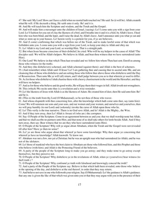 47. She said: My Lord! How can I have a child when no mortal hath touched me? He said: So (it will be). Allah createth
what He will. if He decreeth a thing, He saith unto it only: Be! and it is.
48. And He will teach him the Scripture and wisdom, and the Torah and the Gospel.
49. And will make him a messenger unto the children of Israel, (saying): Lo! I come unto you with a sign from your
Lord. Lo! I fashion for you out of clay the likeness of a bird, and I breathe into it and it is a bird, by Allah's leave. I heal
him who was born blind, and the leper, and I raise the dead, by Allah's leave. And I announce unto you what ye eat and
what ye store up in your houses. Lo! herein verily is a portent for you, if ye are believers.
50. And (I come) confirming that which was before me of the Torah, and to make lawful some of that which was
forbidden unto you. I come unto you with a sign from your Lord, so keep your duty to Allah and obey me
51. Lo! Allah is my Lord and your Lord, so worship Him. That is a straight path.
52. But when Jesus became conscious of their disbelief, he cried: Who will be my helpers in the cause of Allah? The
disciples said: We will be Allah's helpers. We believe in Allah, and bear thou witness that we have surrendered (unto
Him).
53. Our Lord! We believe in that which Thou hast revealed and we follow him whom Thou hast sent. Enroll us among
those who witness (to the truth).
54. And they (the disbelievers) schemed, and Allah schemed (against them): and Allah is the best of schemers.
55. (And remember) when Allah said: O Jesus! Lo! I am gathering thee and causing thee to ascend unto Me, and am
cleansing thee of those who disbelieve and am setting those who follow thee above those who disbelieve until the Day
of Resurrection. Then unto Me ye will (all) return, and I shall judge between you as to that wherein ye used to differ.
56. As for those who disbelieve I shah chastise them with a heavy chastisement in the world and the Hereafter; and they
will have no helpers.
57. And as for those who believe and do good works, He will pay them their wages in full. Allah loveth not wrongdoers.
58. This (which) We recite unto thee is a revelation and a wise reminder.
59. Lo! the likeness of Jesus with Allah is as the likeness of Adam. He created him of dust, then He said unto him: Be!
and he is.
60. (This is) the truth from thy Lord (O Muhammad), so be not thou of those who waver.
61. And whoso disputeth with thee concerning him, after the knowledge which hath come unto thee, say (unto him):
Come! We will summon our sons and your sons, and our women and your women, and ourselves and yourselves, then
we will pray humbly (to our Lord) and (solemnly) invoke the curse of Allah upon those who lie.
62. Lo! This verily is the true narrative. There is no God save Allah, and lo! Allah is the Mighty,, the Wise.
63. And if they turn away, then Lo! Allah is Aware of (who are ) the corrupters.
64. Say: O People of the Scripture. Come to an agreement between us and you: that we shall worship none but Allah,
and that we shall ascribe no partners unto Him, and that none of us shall take others for lords beside Allah. And if they
turn away, then say: Bear witness that we are they who have surrendered (unto Him).
65. O People of the Scripture! Why will ye argue about Abraham, when the Torah and the Gospel were not revealed
till after him? Have ye then no sense?
66. Lo! ye are those who argue about that whereof ye have some knowledge: Why then argue ye concerning that
whereof ye have no knowledge? Allah knoweth. Ye know not.
67. Abraham was not a Jew, nor yet a Christian; but he was an upright man who had surrendered (to Allah), and he was
not of the idolaters.
68. Lo! those of mankind who have the best claim to Abraham are those who followed him, and this Prophet and those
who believe (with him); and Allah is the Protecting Friend of the believers.
69. A party of the people of the Scripture long to make you go astray; and they make none to go astray except
themselves, but they perceive not.
70. O People of the Scripture! Why disbelieve ye in the revelations of Allah, when ye (yourselves) bear witness (to
theft truth ) ?
71. O People of the Scripture! Why confound ye truth with falsehood and knowingly conceal the troth?
72. And a party of the People of the Scripture say: Believe in that which hath been revealed, unto those who believe
at the opening of the day, and disbelieve at the end thereof, in order that they may return;
73. And believe not save in one who followeth your religion. Say (O Muhammad): Lo! the guidance is Allah's guidance.
that any one is given the like of that which was given unto you or that they may argue with you in the presence of their


                                                              17
 