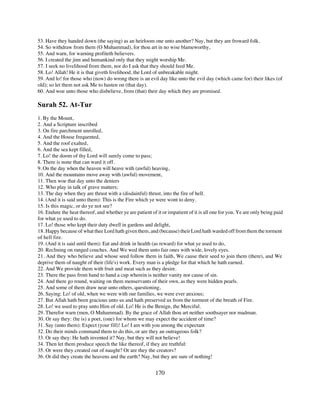 53. Have they handed down (the saying) as an heirloom one unto another? Nay, but they are froward folk.
54. So withdraw from them (O Muhammad), for thou art in no wise blameworthy,
55. And warn, for warning profiteth believers.
56. I created the jinn and humankind only that they might worship Me.
57. I seek no livelihood from them, nor do I ask that they should feed Me.
58. Lo! Allah! He it is that giveth livelihood, the Lord of unbreakable might.
59. And lo! for those who (now) do wrong there is an evil day like unto the evil day (which came for) their likes (of
old); so let them not ask Me to hasten on (that day).
60. And woe unto those who disbelieve, from (that) their day which they are promised.

Surah 52. At-Tur
1. By the Mount,
2. And a Scripture inscribed
3. On fire parchment unrolled,
4. And the House frequented,
5. And the roof exalted,
6. And the sea kept filled,
7. Lo! the doom of thy Lord will surely come to pass;
8. There is none that can ward it off.
9. On the day when the heaven will heave with (awful) heaving,
10. And the mountains move away with (awful) movement,
11. Then woe that day unto the deniers
12. Who play in talk of grave matters;
13. The day when they are thrust with a (disdainful) thrust, into the fire of hell.
14. (And it is said unto them): This is the Fire which ye were wont to deny.
15. Is this magic, or do ye not see?
16. Endure the heat thereof, and whether ye are patient of it or impatient of it is all one for you. Ye are only being paid
for what ye used to do.
17. Lo! those who kept their duty dwell in gardens and delight,
18. Happy because of what thee Lord hath given them, and (because) their Lord hath warded off from them the torment
of hell fire.
19. (And it is said until them): Eat and drink in health (as reward) for what ye used to do,
20. Reclining on ranged couches. And We wed them unto fair ones with wide, lovely eyes.
21. And they who believe and whose seed follow them in faith, We cause their seed to join them (there), and We
deprive them of naught of their (life's) work. Every man is a pledge for that which he hath earned.
22. And We provide them with fruit and meat such as they desire.
23. There the pass from hand to hand a cup wherein is neither vanity nor cause of sin.
24. And there go round, waiting on them menservants of their own, as they were hidden pearls.
25. And some of them draw near unto others, questioning,
26. Saying: Lo! of old, when we were with our families, we were ever anxious;
27. But Allah hath been gracious unto us and hath preserved us from the torment of the breath of Fire.
28. Lo! we used to pray unto Him of old. Lo! He is the Benign, the Merciful.
29. Therefor warn (men, O Muhammad). By the grace of Allah thou art neither soothsayer nor madman.
30. Or say they: (he is) a poet, (one) for whom we may expect the accident of time?
31. Say (unto them): Expect (your fill)! Lo! I am with you among the expectant
32. Do their minds command them to do this, or are they an outrageous folk?
33. Or say they: He hath invented it? Nay, but they will not believe!
34. Then let them produce speech the like thereof, if they are truthful:
35. Or were they created out of naught? Or are they the creators?
36. Or did they create the heavens and the earth? Nay, but they are sure of nothing!


                                                           170
 