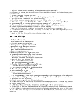 37. Or do they own the treasures of thy Lord? Or have they been given charge (thereof)?
38. Or have they any stairway (unto heaven) by means of which they overhear (decrees). Then let their listener produce
warrant manifest!
39. Or hath He daughters whereas ye have sons?
40. Or askest thou (Muhammad) a fee from them so that they are plunged in debt?
41. Or possess they the Unseen so that they can write (it) down?
42. Or seek they to ensnare (the messenger)? But those who disbelieve, they are the ensnared!
43. Or have they any god beside Allah? Glorified be Allah from all that they ascribe as partner (unto Him)!
44. And if they were to see a fragment of the heaven falling, they would say: A heap of clouds.
45. Then let them be (O Muhammad), till they meet their day, in which they will be thunder stricken,
46. A day in which their guile will naught avail them, nor will they be helped.
47. And verily, for those who do wrong, there is a punishment beyond that. But most of them know not.
48. So wait patiently (O Muhammad) for thy Lord's decree, for surely thou art in Our sight; and hymn the praise of thy
Lord when thou uprisest.
49. And in the night time also hymn His praise, and at the setting of the stars.

Surah 53. An-Najm
1. By the Star when it setteth,
2. Your comrade erreth not, nor is deceived;
3. Nor doth he speak of (his own) desire.
4. It is naught save an inspiration that is inspired,
5. Which one of mighty powers hath taught him,
6. One vigorous; and he grew clear to view
7. When he was on the uppermost horizon.
8. Then be drew nigh and came down
9. Till he was (distant) two bows length or even nearer,
10. And He revealed unto His slave that which He revealed.
11. The heart lied not (in seeing) what it saw.
12. Will ye then dispute with him concerning what he seeth?
13. And verily he saw him, yet another time
14. By the lote tree of the utmost boundary,
15. Nigh unto which is the Garden of Abode.
16. When that which shroudeth did enshroud the lote tree,
17. The eye turned not aside nor yet was overbold.
18. Verily he saw one of the greater revelations of his Lord.
19. Have ye thought upon Al Lat and Al Uzza
20. And Manat, the third, the other?
21. Are yours the males and His the females?
22. That indeed were an unfair division!
23. They are but names which ye have named, ye and your fathers, for which Allah hath revealed no warrant. They follow
but a guess and that which (they) themselves desire. And now the guidance from their Lord hath come unto them.
24. Or shall man have what he coveteth?
25. But unto Allah belongeth the after (life), and the former.
26. And how many angels are in the heavens whose intercession availeth naught save after Allah giveth leave to whom
He chooseth and accepteth!
27. Lo! it is those who disbelieve in the Hereafter who name the angels with the names of females.
28. And they have no knowledge thereof. They follow but a guess, and lo! a guess can never take the place of the truth.
29. Then withdraw (O Muhammad) from him who fleeth from Our remembrance and desireth but the life of the world.
30. Such is their sum of knowledge. Lo! thy Lord is best aware of him who strayeth, and He is best aware of him who
goeth right.


                                                         171
 
