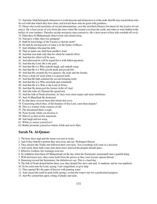 31. And unto Allah belongeth whatsoever is in the heavens and whatsoever is in the earth, that He may reward those who
do evil with that which they have done, and reward those who do good with goodness.
32. Those who avoid enormities of sin and abominations, save the unwilled offences (for them) lo! thy Lord is of vast
mercy. He is best aware of you (from the time) when He created you from the earth, and when ye were hidden in the
bellies of your mothers. Therefor ascribe not purity unto yourselves. He is best aware of him who wardeth off (evil).
33. Didst thou (O Muhammad) observe him who turned away,
34. And gave a little, then was grudging?
35. Hath he knowledge of the Unseen so that he seeth?
36. Or hath he not had news of what is in the books of Moses
37. And Abraham who paid his debt:
38. That no laden one shall bear another's load,
39. And that man hath only that for which be maketh effort,
40. And that his effort will be seen,
41. And afterward be will be repaid for it with fullest payment;
42. And that thy Lord, He is the goal;
43. And that He it is Who maketh laugh, and maketh weep,
44. And that He it is Who giveth death and giveth life;
45. And that He createth the two spouses, the male and the female,
46. From a drop (of seed) when it is poured forth;
47. And that He hath ordained the second bringing forth;
48. And that He it is Who enricheth and contenteth:
49. And that He it is Who is the Lord of Sirius;
50. And that He destroyed the former (tribe of) Aad,
51. And (the tribe of) Thamud He spared not;
52. And the folk of Noah aforetime, lo! they were more unjust and more rebellious;
53. And Al Mutafikah He destroyed
54. So that there covered them that which did cover.
55. Concerning which then, of the bounties of thy Lord, canst thou dispute?
56. This is a warner of the warners of old.
57. The threatened Hour is nigh.
58. None beside Allah can disclose it.
59. Marvel ye then at this statement,
60. And laugh and not weep,
61. While ye amuse yourselves?
62. Rather prostrate yourselves before Allah and serve Him.

Surah 54. Al-Qamar
1. The hour drew nigh and the moon was rent in twain.
2. And if they behold a portent they turn away and say: Prolonged illusion.
3. They denied (the Truth) and followed their own lusts. Yet everything will come to a decision
4. And surely there hath come unto them news whereof the purport should deter,
5. Effective wisdom; but warnings avail not.
6. So withdraw from them (O Muhammad) on the day when the Summoner summoneth unto a painful thing.
7. With downcast eyes, they come forth from the graves as they were locusts spread abroad,
8. Hastening toward the Summoner; the disbelievers say: This is a hard day.
9. The folk of Noah denied before them, yea, they denied Our slave and said: A madman; and he was repulsed.
10. So he cried unto his Lord, saying: I am vanquished, so give help.
11. Then opened We the gates of heaven with pouring water
12. And caused the earth to gush forth springs, so that the waters met for a predestined purpose.
13. And We carried him upon a thing of planks and nails,


                                                        172
 