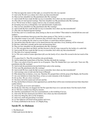14. That ran (upon the waters) in Our sight, as a reward for him who was rejected.
15. And verily We left it as a token; but is there any that remembereth?
16. Then see how (dreadful) was My punishment after My warnings!
17. And in truth We have made the Qur’an easy to remember; but is there any that remembered?
18. (The tribe of) Aad rejected warnings. Then how dreadful) was My punishment after My warnings.
19. Lo! We let loose on them a raging wind on a day of constant calamity,
20. Sweeping men away as though they were uprooted trunks of palm trees.
21. Then see how (dreadful) was My punishment after My warnings!
22. And in truth We have made the Qur’an easy to remember; but is there any that remembereth?
23. (The tribe of) Thamud rejected warnings
24. For they said: Is it a mortal man, alone among us, that we are to follow? Then indeed we should fall into error and
madness.
25. Hath the remembrance been given unto him alone among us? Nay, but he is a rash liar.
26. (Unto their warner it was said): Tomorrow they will know who is the rash liar.
27. Lo! We are sending the she camel as a test for them; so watch them and have patience;
28. And inform them that the water is to be shared between (her and) them. Every drinking will be witnessed.
29. But they called their comrade and he took and hamstrung (her).
30. Then see how (dreadful) was My punishment after My warnings!
31. Lo! We sent upon them one Shout, and they became as the dry twigs (rejected by) the builder of a cattle fold.
32. And in truth We have made the Qur’an easy to remember; but is there any that remembereth?
33. The folk of Lo! rejected warnings.
34. Lo! We sent a storm of stones upon them (all) save the family of Lot, whom We rescued in the last watch of the
night,
35. As grace from Us. Thus We reward him who giveth thanks.
36. And he indeed had warned them of Our blow, but they did doubt the warnings.
37. They even asked of him his guests for an ill purpose. Then We blinded their eyes (and said): Taste now My
punishment after My warnings!
38. And in truth the punishment decreed befell them early in the morning.
39. Now taste My punishment after My warnings!
40. And in truth We have made the Qur’an easy to remember; but is there any that remembereth?
41. And warnings came in truth unto the house of Pharaoh
42. Who denied Our revelations, every one. Therefore We grasped them with the grasp of the Mighty, the Powerful.
43. Are your disbelievers better than those, or have ye some immunity in the Scriptures?
44. Or say they: We are a host victorious?
45. The hosts will all be routed and will turn and flee.
46. Nay, but the Hour (of doom) is their appointed tryst, and the Hour will be more wretched and more bitter (than their
earthly failure).
47. Lo! the guilty are in error and madness.
48. On the day when they are dragged into the Fire upon their faces (it is said unto them): Feel the touch of hell.
49. Lo! We have created every thing by measure.
50. And Our commandment is but one (commandment), as the twinkling of an eye.
51. And verily We have destroyed your fellows; but is there any that remembereth?
52. And every thing they did is in the Scriptures,
53. And every small and great thing is recorded.
54. Lo! the righteous will dwell among gardens and rivers,
55. Firmly established in the favour of a Mighty King.

Surah 55. Ar-Rahman
1. The Beneficent
2. Hath made known the Qur’an.


                                                         173
 