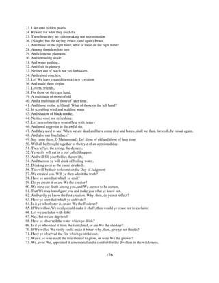 23. Like unto hidden pearls,
24. Reward for what they used do.
25. There hear they no vain speaking nor recrimination
26. (Naught) but the saying: Peace, (and again) Peace.
27. And those on the right hand; what of those on the right hand?
28. Among thornless lote tree
29. And clustered plantains,
30. And spreading shade,
31. And water gushing,
32. And fruit in plenary
33. Neither out of reach nor yet forbidden,
34. And raised couches,
35. Lo! We have created them a (new) creation
36. And made them virgins
37. Lovers, friends,
38. For those on the right hand;
39. A multitude of those of old
40. And a multitude of those of later time.
41. And those on the left hand: What of those on the left hand?
42. In scorching wind and scalding water
43. And shadow of black smoke,
44. Neither cool nor refreshing.
45. Lo! heretofore they were effete with luxury
46. And used to persist in the awful sin.
47. And they used to say: When we are dead and have come dust and bones, shall we then, forsooth, be raised again,
48. And also our forefathers?
49. Say (unto them, O Muhammad): Lo! those of old and those of later time
50. Will all be brought together to the tryst of an appointed day.
51. Then lo! ye, the erring, the deniers,
52. Ye verily will eat of a tree called Zaqqum
53. And will fill your bellies therewith;
54. And thereon ye will drink of boiling water,
55. Drinking even as the camel drinketh.
56. This will be their welcome on the Day of Judgment
57. We created you. Will ye then admit the truth?
58. Have ye seen that which ye emit?
59. Do ye create it or are We the creator?
60. We mete out death among you, and We are not to be outrun,
61. That We may transfigure you and make you what ye know not.
62. And verily ye know the first creation. Why, then, do ye not reflect?
63. Have ye seen that which ye cultivate?
64. Is it ye who foster it, or are We the Fosterer?
65. If We willed, We verily could make it chaff, then would ye cease not to exclaim:
66. Lo! we are laden with debt!
67. Nay, but we are deprived!
68. Have ye observed the water which ye drink?
69. Is it ye who shed it from the rain cloud, or are We the shedder?
70. If We willed We verily could make it bitter. why, then, give ye not thanks?
71. Have ye observed the fire which ye strike out;
72. Was it ye who made the tree thereof to grow, or were We the grower?
73. We, even We, appointed it a memorial and a comfort for the dwellers in the wilderness.


                                                      176
 