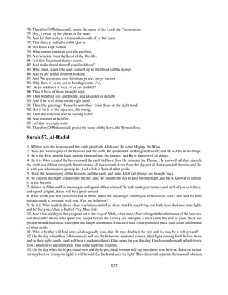 74. Therefor (O Muhammad), praise the name of thy Lord, the Tremendous.
75. Nay, I swear by the places of the stars
76. And lo! that verily is a tremendous oath, if ye but knew
77. That (this) is indeed a noble Qur’an
78. In a Book kept hidden
79. Which none toucheth save the purified,
80. A revelation from the Lord of the Worlds.
81. Is it this Statement that ye scorn,
82. And make denial thereof your livelihood?
83. Why, then, when (the soul) cometh up to the throat (of the dying)
84. And ye are at that moment looking
85. And We are nearer unto him than ye are, but ye see not
86. Why then, if ye are not in bondage (unto Us),
87. Do ye not force it back, if ye are truthful?
88. Thus if he is of those brought nigh,
89. Then breath of life, and plenty, and a Garden of delight
90. And if he is of those on the right hand,
91. Then (the greeting) "Peace be unto thee" from those on the right hand
92. But if he is of the rejecters, the erring,
93. Then the welcome will be boiling water
94. And roasting at hell fire.
95. Lo! this is certain truth.
96. Therefor (O Muhammad) praise the name of thy Lord, the Tremendous.

Surah 57. Al-Hadid
1. All that is in the heavens and the earth glorifieth Allah and He is the Mighty, the Wise.
2. His is the Sovereignty of the heavens and the earth; He quickeneth and He giveth death; and He is Able to do things.
3. He is the First and the Last, and the Outward and the Inward; and He is Knower of all things.
4. He it is Who created the heavens and the earth in Days; then He mounted the Throne. He knoweth all that entereth
the earth and all that emergeth therefrom and all that cometh down from the sky and all that ascendeth therein; and He
is with you wheresoever ye may be. And Allah is Seer of what ye do.
5. His is the Sovereignty of the heavens and the earth and, unto Allah (all) things are brought back.
6. He causeth the night to pass into the day, and He causeth the day to pass into the night, and He is Knower of all that
is in the breasts.
7. Believe in Allah and His messenger, and spend of that whereof He hath made you trustees; and such of you as believe
and spend (aright), theirs will be a great reward
8. What aileth you that ye believe not in Allah, when the messenger calleth you to believe in your Lord, and He hath
already made a covenant with you, if ye are believers?
9. He it is Who sendeth down clear revelations unto His slave, that He may bring you forth from darkness unto light;
and lo! for you, Allah is Full of Pity, Merciful.
10. And what aileth you that ye spend not in the way of Allah, when unto Allah belongeth the inheritance of the heavens
and the earth? Those who spent and fought before the victory are not upon a level (with the rest of you). Such are
greater in rank than those who spent and fought afterwards. Unto each hath Allah promised good. And Allah is Informed
of what ye do.
11. Who is he that will lend unto Allah a goodly loan, that He may double it for him and his may be a rich reward?
12. On the day when thou (Muhammad) wilt see the believers, men and women, their light shining forth before them
and on their right hands, (and wilt hear it said unto them): Glad news for you this day: Gardens underneath which rivers
flow, wherein ye are immortal. That is the supreme triumph.
13. On the day when the hypocritical men and the hypocritical women will say unto those who believe: Look on us that
we may borrow from your light! it will be said: Go back and seek for light! Then there will separate them a wall wherein


                                                          177
 