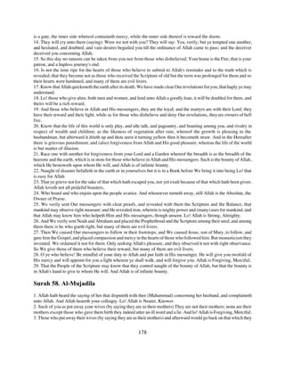 is a gate, the inner side whereof containeth mercy, while the outer side thereof is toward the doom.
14. They will cry unto them (saying): Were we not with you? They will say: Yea, verily; but ye tempted one another,
and hesitated, and doubted, and vain desires beguiled you till the ordinance of Allah came to pass; and the deceiver
deceived you concerning Allah;
15. So this day no ransom can be taken from you nor from those who disbelieved. Your home is the Fire; that is your
patron, and a hapless journey's end.
16. Is not the time ripe for the hearts of those who believe to submit to Allah's reminder and to the truth which is
revealed, that they become not as those who received the Scripture of old but the term was prolonged for them and so
their hearts were hardened, and many of them are evil livers.
17. Know that Allah quickeneth the earth after its death. We have made clear Our revelations for you, that haply ye may
understand.
18. Lo! those who give alms, both men and women, and lend unto Allah a goodly loan, it will be doubled for them, and
theirs will be a rich reward.
19. And those who believe in Allah and His messengers, they are the loyal; and the martyrs are with their Lord; they
have their reward and their light; while as for those who disbelieve and deny Our revelations, they are owners of hell
fire.
20. Know that the life of this world is only play, and idle talk, and pageantry, and boasting among you, and rivalry in
respect of wealth and children; as the likeness of vegetation after rain, whereof the growth is pleasing to the
husbandman, but afterward it drieth up and thou seest it turning yellow then it becometh straw. And in the Hereafter
there is grievous punishment, and (also) forgiveness from Allah and His good pleasure, whereas the life of the world
is but matter of illusion.
21. Race one with another for forgiveness from your Lord and a Garden whereof the breadth is as the breadth of the
heavens and the earth, which is in store for those who believe in Allah and His messengers. Such is the bounty of Allah,
which He bestoweth upon whom He will, and Allah is of infinite bounty.
22. Naught of disaster befalleth in the earth or in yourselves but it is in a Book before We bring it into being Lo! that
is easy for Allah
23. That ye grieve not for the sake of that which hath escaped you, nor yet exult because of that which hath been given.
Allah loveth not all prideful boasters,
24. Who hoard and who enjoin upon the people avarice. And whosoever turneth away, still Allah is the Absolute, the
Owner of Praise.
25. We verily sent Our messengers with clear proofs, and revealed with them the Scripture and the Balance, that
mankind may observe right measure; and He revealed iron, wherein is mighty power and (many) uses for mankind, and
that Allah may know him who helpeth Him and His messengers, though unseen. Lo! Allah is Strong, Almighty.
26. And We verily sent Noah and Abraham and placed the Prophethood and the Scripture among their seed, and among
them there is he who goeth right, but many of them are evil livers.
27. Then We caused Our messengers to follow in their footsteps; and We caused Jesus, son of Mary, to follow, and
gave him the Gospel, and placed compassion and mercy in the hearts of those who followed him. But monasticism they
invented. We ordained it not for them. Only seeking Allah's pleasure, and they observed it not with right observance.
So We give those of them who believe their reward, but many of them are evil livers.
28. O ye who believe! Be mindful of your duty to Allah and put faith in His messenger. He will give you twofold of
His mercy and will appoint for you a light wherein ye shall walk, and will forgive you. Allah is Forgiving, Merciful;
29. That the People of the Scripture may know that they control naught of the bounty of Allah, but that the bounty is
in Allah's hand to give to whom He will. And Allah is of infinite bounty.

Surah 58. Al-Mujadila
1. Allah hath heard the saying of her that disputeth with thee (Muhammad) concerning her husband, and complaineth
unto Allah. And Allah heareth your colloquy. Lo! Allah is Nearer, Knower.
2. Such of you as put away your wives (by saying they are as their mothers) They are not their mothers; none are their
mothers except those who gave them birth they indeed utter an ill word and a lie. And lo! Allah is Forgiving, Merciful.
3. Those who put away their wives (by saying they are as their mothers) and afterward would go back on that which they


                                                          178
 
