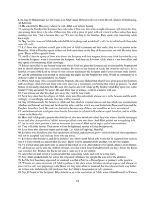 Lord. Say (O Muhammad): Lo! the bounty is in Allah's hand. He bestoweth it on whom He will. Allah is All Embracing,
All Knowing.
74. He selecteth for His mercy whom He will. Allah is of infinite bounty.
75. Among the People of the Scripture there is he who, if thou trust him with a weight of treasure, will return it to thee.
And among them there is he who, if thou trust him with a piece of gold, will not return it to thee unless thou keep
standing over him. That is because they say: We have no duty to the Gentiles. They speak a lie concerning Allah
knowingly.
76. Nay, but (the chosen of Allah is) he who fulfilleth his pledge and wardeth off (evil); for lot Allah loveth those who
ward off (evil).
77. Lo! those who purchase a small gain at the cost of Allah's covenant and their oaths, they have no portion in the
Hereafter. Allah will neither speak to them nor look upon them on the Day of Resurrection, nor will He make them
grow. Theirs will be a painful doom.
78. And Lo! there is a party of them who distort the Scripture with their tongues, that ye may think that what they say
is from the Scripture, when it is not from the Scripture. And they say: It is from Allah, when it is not from Allah; and
they speak a lie concerning Allah knowingly.
79. It is not (possible) for any human being unto whom Allah had given the Scripture and wisdom and the Prophethood
that he should afterwards have said unto mankind: Be slaves of me instead of Allah; but (what he said was): Be ye
faithful servants of the Lord by virtue of your constant teaching of the Scripture and of your constant study thereof.
80. And he commanded you not that ye should take the angels and the Prophets for lords. Would he command you to
disbelieve after ye had surrendered (to Allah)?
81. When Allah made (His) covenant with the Prophets, (He said): Behold that which I have given you of the Scripture
and knowledge. And afterward there will come unto you a messenger, confirming that which ye possess. Ye shall
believe in him and ye shah help him. He said: Do ye agree, and will ye take up My burden (which I lay upon you) in this
(matter)? They answered: We agree. He said: Then bear ye witness. I will be a witness with you.
82. Then whosoever after this shall turn away: they will be miscreants.
83. Seek they other than the religion of Allah, when unto Him submitteth whosoever is in the heavens and the earth,
willingly, or unwillingly, and unto Him they will be returned.
84. Say (O Muhammad): We believe in Allah and that which is revealed unto us and that which was revealed unto
Abraham and Ishmael and Isaac and Jacob and the tribes, and that which was vouchsafed unto Moses and Jesus and the
Prophets from their Lord. We make no distinction between any of them, and unto Him we have surrendered.
85. And whoso seeketh as religion other than the Surrender (to Allah) it will not be accepted from him, and he will be
a loser in the Hereafter.
86. How shall Allah guide a people who disbelieved after their belief and (after) they bore witness that the messenger
is true and after clear proofs (of Allah's sovereignty) had come unto them. And Allah guideth not wrongdoing folk.
87. As for such, their guerdon is that on them rests the curse of Allah and of angels and of men combined.
88. They will abide therein. Their doom will not be lightened, neither will they be reprieved;
89. Save those who afterward repent and do right. Lo! Allah is Forgiving, Merciful.
90. Lo! those who disbelieve after their (profession of) belief, and afterward grow violent in disbelief: their repentance
will not be accepted. And such are those who are astray.
91. Lo! those who disbelieve, and die in disbelief, the (whole) earth full of gold would not be accepted from such an
one if it were offered as a ransom (for his soul). Theirs will be a painful doom and they will have no helpers.
92. Ye will not attain unto piety until ye spend of that which ye love. And whatsoever ye spend, Allah is aware thereof.
93. All food was lawful unto the children of Israel, save that which Israel forbade himself, (in days) before the Torah
was revealed. Say: Produce the Torah and read it (unto us) if ye are truthful.
94. And whoever shall invent a falsehood after that concerning Allah, such will be wrong doers.
95. Say: Allah speaketh truth. So follow the religion of Abraham, the upright. He was not of the idolaters.
96. Lo! the first Sanctuary appointed for mankind was that at Mecca, a blessed place, a guidance to the peoples;
97. Wherein are plain memorials (of Allah's guidance); the place where Abraham stood up to pray; and whosoever
entereth it is safe. And pilgrimage to the House is a duty unto Allah for mankind, for him who can find a way thither.
As for him who disbelieveth, (let him know that) Lo! Allah is Independent of (all) creatures.
98. Say: O People of the Scripture! Why disbelieve ye in the revelations of Allah, when Allah (Himself) is Witness


                                                           18
 