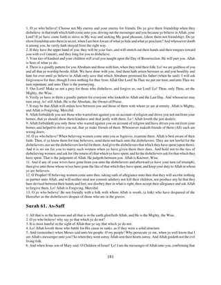 1. O ye who believe! Choose not My enemy and your enemy for friends. Do ye give them friendship when they
disbelieve in that truth which hath come unto you, driving out the messenger and you because ye believe in Allah, your
Lord? If ye have come forth to strive in My way and seeking My good pleasure, (show them not friendship). Do ye
show friendship unto them in secret, when I am best Aware of what ye hide and what ye proclaim? And whosoever doeth
it among you, be verily hath strayed from the right way.
2. If they have the upper hand of you, they will be your foes, and will stretch out their hands and their tongues toward
you with evil (intent), and they long for you to disbelieve.
3. Your ties of kindred and your children will avail you naught upon the Day of Resurrection. He will part you. Allah
is Seer of what ye do.
4. There is a goodly pattern for you Abraham and those with him, when they told their folk; Lo! we are guiltless of you
and all that ye worship beside Allah. We have done with you. And there hath arisen between us and you hostility and
hate for ever until ye believe in Allah only save that which Abraham promised his father (when he said): I will ask
forgiveness for thee, though I own nothing for thee from Allah Our Lord! In Thee we put our trust, and unto Thee we
turn repentant, and unto Thee is the journeying.
5. Our Lord! Make us not a prey for those who disbelieve, and forgive us, our Lord! Lo! Thou, only Thou, art the
Mighty, the Wise.
6. Verily ye have in them a goodly pattern for everyone who looketh to Allah and the Last Day. And whosoever may
turn away, lo! still Allah, He is the Absolute, the Owner of Praise.
7. It may be that Allah will ordain love between you and those of them with whom ye are at enmity. Allah is Mighty,
and Allah is Forgiving, Merciful.
8. Allah forbiddeth you not those who warred not against you on account of religion and drove you not out from your
homes, that ye should show them kindness and deal justly with them. Lo ! Allah loveth the just dealers.
9. Allah forbiddeth you only those who warred against you on account of religion and have driven you out from your
homes and helped to drive you out, that ye make friends of them. Whosoever maketh friends of them (All) such are
wrong doers.
10. O ye who believe! When believing women come unto you as fugitives, examine them. Allah is best aware of their
faith. Then, if ye know them for true believers, send them not back unto the disbelievers. They are not lawful for the
disbelievers, nor are the disbelievers lawful for them. And give the disbelievers that which they have spent (upon them).
And it is no sin for you to marry such women when ye have given them their dues. And hold not to the ties of
disbelieving women; and ask for (the return of) that which ye have spent; and let the disbelievers ask for that which they
have spent. That is the judgment of Allah. He judgeth between you. Allah is Knower, Wise.
11. And if any of your wives have gone from you unto the disbelievers and afterward ye have your turn (of triumph),
then give unto those whose wives have gone the like of that which they have spent, and keep your duty to Allah in whom
ye are believers.
12. O Prophet! If believing women come unto thee, taking oath of allegiance unto thee that they will ascribe nothing
as partner unto Allah, and will neither steal nor commit adultery nor kill their children, nor produce any lie that they
have devised between their hands and feet, nor disobey thee in what is right, then accept their allegiance and ask Allah
to forgive them. Lo! Allah is Forgiving, Merciful.
13. O ye who believe! Be not friendly with a folk with whom Allah is wroth, (a folk) who have despaired of the
Hereafter as the disbelievers despair of those who are in the graves.

Surah 61. As-Saff
1. All that is in the heavens and all that is in the earth glorifieth Allah, and He is the Mighty, the Wise.
2. O ye who believe! why say ye that which ye do not?
3. It is most hateful in the sight of Allah that ye say that which ye do not.
4. Lo! Allah loveth those who battle for His cause in ranks, as if they were a solid structure.
5. And (remember) when Moses said unto his people: O my people! Why persecute ye me, when ye well know that I
am Allah's messenger unto you? So when they went astray Allah sent their hearts astray. And Allah guideth not the evil
living folk.
6. And when Jesus son of Mary said: O Children of Israel! Lo! I am the messenger of Allah unto you, confirming that


                                                          181
 