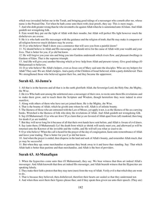 which was (revealed) before me in the Torah, and bringing good tidings of a messenger who cometh after me, whose
name is the Praised One. Yet when be hath come unto them with clear proofs, they say: This is mere magic.
7. And who doth greater wrong than he who inventeth a lie against Allah when he is summoned unto Al Islam. And Allah
guideth not wrongdoing folk.
8. Fain would they put out the light of Allah with their mouths, but Allah will perfect His light however much the
disbelievers are averse.
9. He it is who hath sent His messenger with the guidance and the religion of truth, that He may make it conqueror of
all religion however much idolaters may be averse.
10. O ye who believe! Shall I show you a commerce that will save you from a painful doom?
11. Ye should believe in Allah and His messenger, and should strive for the cause of Allah with your wealth and your
lives. That is better for you, if ye did but know.
12. He will forgive you your sins and bring you into Gardens underneath which rivers flow, and pleasant dwellings in
Gardens of Eden. That is the supreme triumph.
13. And (He will give you) another blessing which ye love: help from Allah and present victory. Give good tidings (O
Muhammad) to believers.
14. O ye who believe! Be Allah's helpers, even as Jesus son of Mary said unto the disciples: Who are my helpers for
Allah? They said: We are Allah's helpers. And a party of the Children of Israel believed, while a party disbelieved. Then
We strengthened those who believed against their foe, and they became the uppermost.

Surah 62. Al-Jumu'a
1. All that is in the heavens and all that is in the earth glorifieth Allah, the Sovereign Lord, the Holy One, the Mighty,
the Wise.
2. He it is Who hath sent among the unlettered ones a messenger of their own, to recite unto them His revelations and
to make them grow, and to teach them the Scripture and Wisdom, though heretofore they were indeed in error
manifest,
3. Along with others of them who have not yet joined them. He is the Mighty, the Wise.
4. That is the bounty of Allah; which he giveth unto whom he will. Allah is of infinite bounty.
5. The likeness of those who are entrusted with the Law of Moses, yet apply it not, is as the likeness of the ass carrying
books. Wretched is the likeness of folk who deny the revelations of Allah. And Allah guideth not wrongdoing folk.
6. Say (O Muhammad): O ye who are Jews! If ye claim that ye are favored of Allah apart from (all) mankind, then long
for death if ye are truthful.
7. But they will never long for it because of all that their own hands have sent before, and Allah is Aware of evil doers.
8. Say (unto them, O Muhammad): Lo! the death from which ye shrink will surely meet you, and afterward ye will be
returned unto the Knower of the invisible and the visible, and He will tell you what ye used to do.
9. O ye who believe! When the call is heard for the prayer of the day of congregation, haste unto remembrance of Allah
and leave your trading. That is better for you if ye did but know.
10. And when the prayer is ended, then disperse in the land and seek of Allah's bounty, and remember Allah much, that
ye may be successful.
11. But when they spy some merchandise or pastime they break away to it and leave thee standing. Say: That which
Allah hath is better than pastime and than merchandise, and Allah is the best of providers.

Surah 63. Al-Munafiqun
1. When the hypocrites come unto thee (O Muhammad), they say: We bear witness that thou art indeed Allah's
messenger. And Allah knoweth that thou art indeed His messenger, and Allah beareth witness that the Hypocrites are
speaking falsely.
2. They make their faith a pretext that they may turn (men) from the way of Allah. Verily evil is that which they are wont
to do,
3. That is because they believed, then disbelieved, therefore their hearts are sealed so that they understand not.
4. And when thou seest them their figures please thee; and if they speak thou givest ear unto their speech. (They are)

                                                          182
 