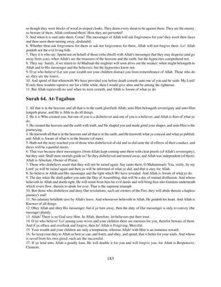 as though they were blocks of wood in striped cloaks. They deem every shout to be against them. They are the enemy,
so beware of them. Allah confound them! How they are perverted!
5. And when it is said unto them: Come! The messenger of Allah will ask forgiveness for you! they avert their faces
and thou seest them turning away, disdainful.
6. Whether thou ask forgiveness for them or ask not forgiveness for them, Allah will not forgive them. Lo! Allah
guideth not the evil living folk.
7. They it is who say: Spend not on behalf of those (who dwell) with Allah's messenger that they may disperse (and go
away from you); when Allah's are the treasures of the heavens and the earth; but the hypocrites comprehend not.
8. They say: Surely, if we return to Al Madinah the mightier will soon drive out the weaker; when might belongeth to
Allah and to His messenger and the believers; but the hypocrites know not.
9. O ye who believe! Let not your wealth nor your children distract you from remembrance of Allah. Those who do
so, they are the losers.
10. And spend of that wherewith We have provided you before death cometh unto one of you and he saith: My Lord!
If only thou wouldst reprieve me for a little while, then I would give alms and be among the righteous.
11. But Allah reprieveth no soul when its term cometh, and Allah is Aware of what ye do.

Surah 64. At-Tagabun
1. All that is in the heavens and all that is in the earth glorifieth Allah; unto Him belongeth sovereignty and unto Him
longeth praise, and He is Able to do all things.
2. He it is Who created you, but one of you is a disbeliever and one of you is a believer, and Allah is Seer of what ye
do.
3. He created the heavens and the earth with truth, and He shaped you and made good your shapes, and unto Him is the
journeying.
4. He knoweth all that is in the heavens and all that is in the earth, and He knoweth what ye conceal and what ye publish.
and Allah is Aware of what is in the breasts (of men).
5. Hath not the story reached you of those who disbelieved of old and so did taste the ill effects of their conduct, and
theirs will be a painful doom.
6. That was because their messengers (from Allah) kept coming unto them with clear proofs (of Allah's sovereignty),
but they said: Shall mere mortals guide us? So they disbelieved and turned away, and Allah was independent (of them).
Allah is Absolute, Owner of Praise.
7. Those who disbelieve assert that they will not be raised again. Say (unto them, O Muhammad): Yea, verily, by my
Lord! ye will be raised again and then ye will be informed of what ye did; and that is easy for Allah.
8. So believe in Allah and His messenger and the light which We have revealed. And Allah is Aware of what ye do.
9. The day when He shall gather you unto the Day of Assembling, that will be a day of mutual disillusion. And whoso
believeth in Allah and doeth right, He will remit from him his evil deeds and will bring him into Gardens underneath
which rivers flow, therein to abide for ever. That is the supreme triumph.
10. But those who disbelieve and deny Our revelations, such are owners of the Fire; they will abide therein a hapless
journey's end!
11. No calamity befalleth save by Allah's leave. And whosoever believeth in Allah, He guideth his heart. And Allah is
Knower of all things.
12. Obey Allah and obey His messenger; but if ye turn away, then the duty of Our messenger is only to convey (the
message) plainly.
13. Allah! There is no God save Him. In Allah, therefore, let believers put their trust.
14. O ye who believe! Lo! among your wives and your children there are enemies for you, therefor beware of them.
And if ye efface and overlook and forgive, then lo! Allah is Forgiving, Merciful.
15. Your wealth and your children are only a temptation, whereas Allah! with Him is an immense reward.
16. So keep your duty to Allah as best ye can, and listen, and obey, and spend; that is better for your souls. And whoso
is saved from his own greed, such are the successful.
17. If ye lend unto Allah a goodly loan, He will double it for you and will forgive you, for Allah is Responsive,
Clement,


                                                          183
 