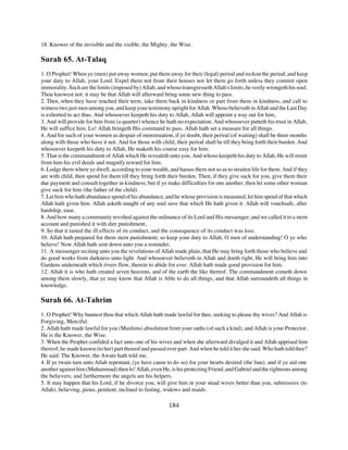 18. Knower of the invisible and the visible, the Mighty, the Wise.

Surah 65. At-Talaq
1. O Prophet! When ye (men) put away women, put them away for their (legal) period and reckon the period, and keep
your duty to Allah, your Lord. Expel them not from their houses nor let them go forth unless they commit open
immorality. Such are the limits (imposed by) Allah; and whoso transgresseth Allah's limits, he verily wrongeth his soul.
Thou knowest not: it may be that Allah will afterward bring some new thing to pass.
2. Then, when they have reached their term, take them back in kindness or part from them in kindness, and call to
witness two just men among you, and keep your testimony upright for Allah. Whoso believeth in Allah and the Last Day
is exhorted to act thus. And whosoever keepeth his duty to Allah, Allah will appoint a way out for him,
3. And will provide for him from (a quarter) whence he hath no expectation. And whosoever putteth his trust in Allah,
He will suffice him. Lo! Allah bringeth His command to pass. Allah hath set a measure for all things.
4. And for such of your women as despair of menstruation, if ye doubt, their period (of waiting) shall be three months
along with those who have it not. And for those with child, their period shall be till they bring forth their burden. And
whosoever keepeth his duty to Allah, He maketh his course easy for him.
5. That is the commandment of Allah which He revealeth unto you. And whoso keepeth his duty to Allah, He will remit
from him his evil deeds and magnify reward for him.
6. Lodge them where ye dwell, according to your wealth, and harass them not so as to straiten life for them. And if they
are with child, then spend for them till they bring forth their burden. Then, if they give suck for you, give them their
due payment and consult together in kindness; but if ye make difficulties for one another, then let some other woman
give suck for him (the father of the child).
7. Let him who hath abundance spend of his abundance, and he whose provision is measured, let him spend of that which
Allah hath given him. Allah asketh naught of any soul save that which He hath given it. Allah will vouchsafe, after
hardship, ease.
8. And how many a community revolted against the ordinance of its Lord and His messenger, and we called it to a stern
account and punished it with dire punishment,
9. So that it tasted the ill effects of its conduct, and the consequence of its conduct was loss.
10. Allah hath prepared for them stern punishment; so keep your duty to Allah, O men of understanding! O ye who
believe! Now Allah hath sent down unto you a reminder,
11. A messenger reciting unto you the revelations of Allah made plain, that He may bring forth those who believe and
do good works from darkness unto light. And whosoever believeth in Allah and doeth right, He will bring him into
Gardens underneath which rivers flow, therein to abide for ever. Allah hath made good provision for him.
12. Allah it is who hath created seven heavens, and of the earth the like thereof. The commandment cometh down
among them slowly, that ye may know that Allah is Able to do all things, and that Allah surroundeth all things in
knowledge.

Surah 66. At-Tahrim
1. O Prophet! Why bannest thou that which Allah hath made lawful for thee, seeking to please thy wives? And Allah is
Forgiving, Merciful.
2. Allah hath made lawful for you (Muslims) absolution from your oaths (of such a kind), and Allah is your Protector.
He is the Knower, the Wise.
3. When the Prophet confided a fact unto one of his wives and when she afterward divulged it and Allah apprised him
thereof, he made known (to her) part thereof and passed over part. And when he told it her she said: Who hath told thee?
He said: The Knower, the Aware hath told me.
4. If ye twain turn unto Allah repentant, (ye have cause to do so) for your hearts desired (the ban); and if ye aid one
another against him (Muhammad) then lo! Allah, even He, is his protecting Friend, and Gabriel and the righteous among
the believers; and furthermore the angels are his helpers.
5. It may happen that his Lord, if he divorce you, will give him in your stead wives better than you, submissive (to
Allah), believing, pious, penitent, inclined to fasting, widows and maids.

                                                          184
 