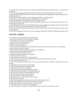 21. Or who is he that will provide for you if He should withhold His providence? Nay, but they are set in pride and
frowardness.
22. Is he who goeth groping on his face more rightly guided, or he who walketh upright on a beaten road?
23. Say (unto them, O Muhammad): He it is Who gave you being, and hath assigned unto you ears and eyes and hearts.
Small thanks give ye!
24. Say, He it is Who multiplieth you in the earth, and unto Whom ye will be gathered.
25. And they say: When (will) this promise (be fulfilled), if ye are truthful?
26. Say: The knowledge is with Allah only, and I am but a plain warner;
27. But when they see it nigh, the faces of those who disbelieve will be awry, and it will be said (unto them): This is
that for which ye used to call.
28. Say (O Muhammad): Have ye thought: Whether Allah causeth me (Muhammad) and those with me to perish or hath
mercy on us, still, who will protect the disbelievers from a painful doom?
29. Say: He is the Beneficent. In Him we believe and in Him we put our trust. And ye will soon know who it is that is
in error manifest.
30. Say: Have ye thought: If (all) your water were to disappear into the earth, who then could bring you gushing water?

Surah 68. Al-Qalam
1. Nun. By the pen and that which they write (therewith),
2. Thou art not, for thy Lord's favour unto thee, a madman.
3. And lo! thine verily will he a reward unfailing.
4. And lo! thou art of a tremendous nature.
5. And thou wilt see and they will see
6. Which of you is the demented.
7. Lo! thy Lord is best aware of him who strayeth from his way, and He is best aware of those who walk aright.
8. Therefor obey not thou the rejecters
9. Who would have had thee compromise, that they may compromise.
10. Neither obey thou each feeble oath monger,
11. Detractor, spreader abroad of slanders?
12. Hinderer of the good, transgressor, malefactor
13. Greedy therewithal, intrusive.
14. It is because he is possessed of wealth and children
15. That, when Our revelations are recited unto him, he saith: Mere fables of the men of old.
16. We shall brand him on the nose.
17. Lo! we have tried them as We tried the owners of the garden when they vowed they would pluck its fruit next
morning.
18. And made no exception (for the will of Allah);
19. Then a visitation came upon it while they slept
20. And in the morning it was as if plucked.
21. And they cried out one unto another in the morning,
22. Saying: Run unto your field if ye would pluck (the fruit).
23. So they went off, saying one unto another in low tones:
24. No needy man shall enter it today against you.
25. They went betimes, strong in (this) purpose.
26. But when they saw it, they said: Lo! we are in error!
27. Nay, but we are desolate!
28. The best among them said: Said I not unto you: Why glorify ye not (Allah)?
29. They said: Glorified be our Lord! Lo! we have been wrong doers.
30. Then some of them drew near unto others, self reproaching.
31. They said: Alas for us! In truth we were outrageous.
32. It may be that our Lord will give us better than this in place thereof. Lo! we beseech our Lord.


                                                         186
 