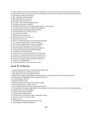 24. (And it will be said unto those therein): Eat and drink at ease for that which ye sent on before you in past days.
25. But as for him who is given his record in his left hand, he will say: Oh, would that I had not been given my book
26. And knew not what my reckoning!
27. Oh, would that it had been death!
28. My wealth hath not availed me,
29. My power hath gone from me.
30. (It will be said): Take him and fetter him
31. And then expose him to hell fire
32. And then insert him in a chain whereof the length is seventy cubits.
33. Lo! he used not to believe in Allah the Tremendous,
34. And urged not on the feeding of the wretched,
35. Therefor hath he no lover here this day,
36. Nor any food save filth
37. Which none but sinners eat.
38. But nay! I swear by all that ye see
39. And all that ye see not
40. That it is indeed the speech of an illustrious messenger.
41. It is not poet's speech little is it that ye believe!
42. Nor diviner's speech little is it that ye remember!
43. It is a revelation from the Lord of the Worlds.
44. And if he had invented false sayings concerning Us,
45. We assuredly had taken him by the right hand
46. And then severed his life artery,
47. And not one of you could have held Us off from him.
48. And lo! it is a warrant unto those who ward off (evil).
49. And lo! We know that some among you will deny (it).
50. And lo! it is indeed an anguish for the disbelievers.
51. And lo! it is absolute truth.
52. So glorify the name of thy Tremendous Lord.

Surah 70. Al-Ma'arij
1. A questioner questioned concerning the doom about to fall
2. Upon the disbelievers, which none can repel,
3. From Allah, Lord of the Ascending Stairways
4. (Whereby) the angels and the Spirit ascend unto Him in a Day whereof the span is fifty thousand years.
5. But be patient (O Muhammad) with a patience fair to see.
6. Lo! they behold it afar off
7. While We behold it nigh:
8. The day when the sky will become as molten copper,
9. And the hills become as flakes of wool,
10. And no familiar friend will ask a question of his friend
11. Though they will be given sight of them. The guilty man will long be able to ransom himself from the punishment
of that day at the price of his children
12. And his spouse and his brother
13. And his kin that harbored him
14. And all that are in the earth, if then it might deliver him.
15. But nay! for lo! it is the fire of hell
16. Eager to roast;
17. It calleth him who turned and fled (from truth),
18. And hoarded (wealth) and withheld it.


                                                        188
 