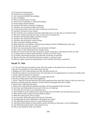 19. Lo! man was created anxious,
20. Fretful when evil befalleth him
21. And, when good befalleth him, grudging;
22. Save worshippers
23. Who are constant at their worship
24. And in whose wealth there is a right acknowledged
25. For the beggar and the destitute;
26. And those who believe in the Day of Judgment,
27. And those who are fearful of their Lord's doom
28. Lo! the doom of their Lord is that before which none can feel secure
29. And those who preserve their chastity
30. Save with their wives and those whom their right hands possess, for thus they are not blameworthy;
31. But whoso seeketh more than that, those are they who are transgressors;
32. And those who keep their pledges and their covenant.
33. And those who stand by their testimony
34. And those who are attentive at their worship,
35. These will dwell in Gardens, honored.
36. What aileth those who disbelieve, that they keep staring toward thee (O Muhammad), open eyed,
37. On the right and on the left, in groups?
38. Doth every man among them hope to enter the Garden of Delight?
39. Nay, verily. Lo! We created them from what they know.
40. But nay! I swear by the Lord of the rising places and the setting places of the planets that We are Able
41. To replace them by (others) better than them. And We are not to be outrun.
42. So let them chat and play until they meet their Day which they are promised,
43. The day when they come forth from the graves in haste. as racing to a goal,
44. With eyes aghast, abasement stupefying them: Such is the Day which they are promised.

Surah 71. Nuh
1. Lo! We sent Noah unto his people (saying): Warn thy people ere the painful doom come unto them.
2. He said: O my people! Lo! I am a plain warner unto you
3. (Bidding you): Serve Allah and keep your duty unto Him and obey me,
4. That He may forgive you somewhat of your sins and respite you to an appointed term. Lo! the term of Allah, when
it cometh, cannot be delayed, if ye but knew.
5. He said: My Lord! Lo! I have called unto my people night and day
6. But all my calling doth but add to their repugnance;
7. And lo ! whenever I call unto them that Thou mayest pardon them they thrust their fingers in their ears and cover
themselves with their garments and persist (in their refusal) and magnify themselves in pride.
8. And lo! I have called unto them aloud,
9. And lo! I have made public proclamation unto them, and I have appealed to them in private.
10. And I have said: Seek pardon of your Lord Lo! He was ever Forgiving.
11. He will let loose the sky for you in plenteous rain,
12. And will help you with wealth and sons, and will assign unto you Gardens and will assign unto you rivers.
13. What aileth you that ye hope not toward Allah for dignity
14. When He created you by (divers) stages?
15. See ye not how Allah hath created seven heavens in harmony,
16. And hath made the moon a light therein, and made the sun a lamp?
17. And Allah hath caused you to grow as a growth from the earth,
18. And afterward He maketh you return thereto, and He will bring you forth again, a (new) forthbringing.
19. And Allah hath made the earth a wide expanse for you
20. That ye may thread the valley ways thereof.


                                                        189
 