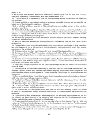 of what ye do?
99. Say: O People of the Scripture! Why drive ye hack believers from the way of Allah, seeking to make it crooked,
when ye are witnesses (to Allah's guidance)? Allah is not unaware of what ye do.
100. O ye who believe! If ye obey a party of those who have received the Scripture they will make you disbelievers
after your belief.
101. How can ye disbelieve, when Allah's revelations are recited unto you, and His messenger is in your midst? He who
holdeth fast to Allah, he indeed is guided unto a right path.
102. O ye who believe! Observe your duty to Allah with right observance, and die not save as those who have
surrendered (unto Him);
103. And hold fast, all of you together, to the cable of Allah, and do not separate. And remember Allah's favour unto
you: how ye were enemies and He made friendship between your hearts so that ye became as brothers by His grace;
and (how) ye were upon the brink of an abyss of fire, and He did save you from it. Thus Allah maketh clear His
revelations unto you, that haply ye may be guided,
104. And there may spring from you a nation who invite to goodness, and enjoin right conduct and forbid indecency.
Such are they who are successful.
105. And be ye not as those who separated and disputed after the clear proofs had come unto them. For such there is
an awful doom,
106. On the day when (some) faces will be whitened and (some) faces will be blackened; and as for those whose faces
have been blackened, it will be said unto them: Disbelieved ye after your (profession of) belief? Then taste the
punishment for that ye disbelieved.
107. As for those whose faces have been whitened, Lo! in the mercy of Allah they dwell for ever.
108. These are revelations of Allah. We recite them unto thee in truth. Allah willeth no injustice to (His) creatures.
109. Unto Allah belongeth whatsoever is in the heavens and whatsoever is in the earth; and unto Allah all things are
returned.
110. Ye are the best community that hath been raised up for mankind. Ye enjoin right conduct and forbid indecency;
and ye believe in Allah. And if the People of the Scripture had believed it had been better for them. Some of them are
believers; but most of them are evil livers.
111. They will not harm you save a trifling hurt, and if they fight against you they will turn and flee. And afterward they
will not be helped.
112. Ignominy shall be theft portion wheresoever they are found save (where they grasp) a rope from Allah and a rope
from men. They have incurred anger from their Lord, and wretchedness is laid upon them. That is because they used
to disbelieve the revelations of Allah, and slew the Prophets wrongfully. That is because they were rebellious and used
to transgress.
113. They are not all alike. Of the People of the Scripture there is a staunch community who recite the revelations of
Allah in the night season, falling prostrate (before Him).
114. They believe in Allah and the Last Day, and enjoin right conduct and forbid indecency, and vie one with another
in good works. They are of the righteous.
115. And whatever good they do, they will not be denied the meed thereof. Allah is Aware of those who ward off (evil).
116. Lo! the riches and the progeny of those who disbelieve will not avail them aught against Allah; and such are
rightful owners of the Fire. They will abide therein.
117. The likeness of that which they spend in this life of the world is as the likeness of a biting, icy wind which smiteth
the harvest of a people who have wronged themselves, and devastateth it. Allah wronged them not, but they did wrong
themselves.
118. O ye who believe! Take not for intimates others than your own folk, who would spare no pains to ruin you; they
love to hamper you. Hatred is revealed by (the utterance of) their mouths, but that which their breasts hide is greater.
We have made plain for you the revelations if ye will understand.
119. O ye are those who love them though they love you not, and ye believe in all the Scripture. When they fall in with
you they say: We believe; but when they go apart they bite their finger tips at you, for rage. Say: Perish in your rage!
Lo! Allah is Aware of what is hidden in (your) breasts.
120. If a lucky chance befall you, it is evil unto them, and if disaster strike you they rejoice thereat. But if ye persevere
and keep from evil their guile will never harm you. Lo! Allah is Surrounding what they do.


                                                            19
 