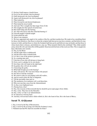 17. On him I shall impose a fearful doom.
18. For lo! he did consider; then he planned
19. (Self) destroyed is he, how he planned!
20. Again (self) destroyed is he, how he planned!
21. Then looked he,
22. Then frowned he and showed displeasure.
23. Then turned he away in pride
24. And said: This is naught else than magic from of old;
25. This naught else than speech of mortal man.
26. Him shall I fling unto the burning.
27. Ah, what will convey unto thee what that burning is!
28. I leaveth naught; It spareth naught
29. It shrivelleth the man.
30. Above it are nineteen.
31. We have appointed only angels to be wardens of the fire, and their number have We made to be a stumbling block
for those who disbelieve; that those to whom the scripture hath been given may have certainty, and that believers may
increase in faith; and that those to whom the Scripture hath been given and believers may not doubt; and that those in
whose hearts there is disease, and disbelievers, may say: What meaneth Allah by this similitude? Thus Allah sendeth
astray whom He will, and whom He will He guideth. None knoweth the hosts of thy Lord save Him. This is naught else
than a Reminder unto mortals.
32. Nay, by the Moon
33. And the night when it withdraweth
34. And the dawn when it shineth forth.
35. Lo! this is one of the greatest (portents)
36. As a warning unto men,
37. Unto him of you who will advance or hang back.
38. Every soul is a pledge for its own deeds;
39. Save these who will stand on the right hand.
40. In gardens they will ask one another
41. Concerning the guilty:
42. What hath brought you to this burning?
43. They will answer: We were not of those who prayed
44. Nor did we feed the wretched.
45. We used to wade (in vain dispute) with (all) waders,
46. And we used to deny the Day of Judgment,
47. Till the inevitable came unto us.
48. The mediation of no mediators will. avail them then.
49. Why now turn they away from the Admonishment
50. As they were frightened asses
51. Fleeing from a lion?
52. Nay, but everyone of them desireth that he should be given open pages (from Allah).
53. Nay, verily. They fear not the Hereafter.
54. Nay, verily. Lo! this is an Admonishment.
55. So whosoever will may heed.
56. And they will not heed unless Allah willeth (it). He is the fount of fear. He is the fount of Mercy.

Surah 75. Al-Qiyamat
1. Nay, I swear by the Day of Resurrection;
2. Nay, I swear by the accusing soul (that this Scripture is true).
3. Thinketh man that We shall not assemble his bones?


                                                          192
 