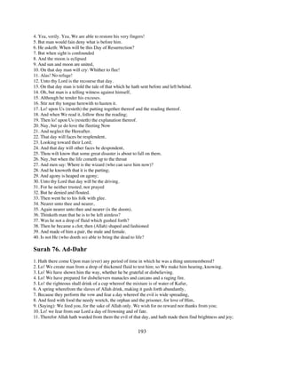 4. Yea, verily. Yea, We are able to restore his very fingers!
5. But man would fain deny what is before him.
6. He asketh: When will be this Day of Resurrection?
7. But when sight is confounded
8. And the moon is eclipsed
9. And sun and moon are united,
10. On that day man will cry: Whither to flee!
11. Alas! No refuge!
12. Unto thy Lord is the recourse that day.
13. On that day man is told the tale of that which he hath sent before and left behind.
14. Oh, but man is a telling witness against himself,
15. Although he tender his excuses.
16. Stir not thy tongue herewith to hasten it.
17. Lo! upon Us (resteth) the putting together thereof and the reading thereof.
18. And when We read it, follow thou the reading;
19. Then lo! upon Us (resteth) the explanation thereof.
20. Nay, but ye do love the fleeting Now
21. And neglect the Hereafter.
22. That day will faces be resplendent,
23. Looking toward their Lord;
24. And that day will other faces be despondent,
25. Thou wilt know that some great disaster is about to fall on them.
26. Nay, but when the life cometh up to the throat
27. And men say: Where is the wizard (who can save him now)?
28. And he knoweth that it is the parting;
29. And agony is heaped on agony;
30. Unto thy Lord that day will be the driving.
31. For he neither trusted, nor prayed
32. But he denied and flouted.
33. Then went he to his folk with glee.
34. Nearer unto thee and nearer,
35. Again nearer unto thee and nearer (is the doom).
36. Thinketh man that he is to be left aimless?
37. Was he not a drop of fluid which gushed forth?
38. Then he became a clot; then (Allah) shaped and fashioned
39. And made of him a pair, the male and female.
40. Is not He (who doeth so) able to bring the dead to life?

Surah 76. Ad-Dahr
1. Hath there come Upon man (ever) any period of time in which he was a thing unremembered?
2. Lo! We create man from a drop of thickened fluid to test him; so We make him hearing, knowing.
3. Lo! We have shown him the way, whether he be grateful or disbelieving.
4. Lo! We have prepared for disbelievers manacles and carcans and a raging fire.
5. Lo! the righteous shall drink of a cup whereof the mixture is of water of Kafur,
6. A spring wherefrom the slaves of Allah drink, making it gush forth abundantly,
7. Because they perform the vow and fear a day whereof the evil is wide spreading,
8. And feed with food the needy wretch, the orphan and the prisoner, for love of Him,
9. (Saying): We feed you, for the sake of Allah only. We wish for no reward nor thanks from you;
10. Lo! we fear from our Lord a day of frowning and of fate.
11. Therefor Allah hath warded from them the evil of that day, and hath made them find brightness and joy;


                                                         193
 