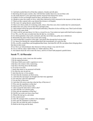 12. And hath awarded them for all that they endured, a Garden and silk attire;
13. Reclining therein upon couches, they will find there neither (heat of) a sun nor bitter cold.
14. The shade thereof is close upon them and the clustered fruits thereof bow down.
15. Goblets of silver are brought round for them, and beakers (as) of glass
16. (Bright as) glass but (made) of silver, which they (themselves) have measured to the measure (of their deeds).
17. There are they watered with a cup whereof the mixture is of Zanjabil,
18. The water of a spring therein, named Salsabil.
19. There serve them youths of everlasting youth, whom, when thou seest, thou wouldst take for scattered pearls.
20. When thou seest, thou wilt see there bliss and high estate.
21. Their raiment will be fine green silk and gold embroidery. Bracelets of silver will they wear. Their Lord will slake
their thirst with a pure drink.
22. (And it will be said unto them): Lo! this is a reward for you. Your endeavour (upon earth) hath found acceptance.
23. Lo! We, even We, have revealed unto thee the Qur’an, a revelation;
24. So submit patiently to thy Lord's command, and obey not of them any guilty one or disbeliever.
25. Remember the name of thy Lord at morn and evening.
26. And worship Him (a portion) of the night. And glorify Him through the livelong night.
27. Lo! these love fleeting life, and put behind them (the remembrance of) a grievous day.
28. We, even We, created them, and strengthened thee frame. And when We will, We can replace them, bringing others
like them in their stead.
29. Lo! this is an Admonishment, that whosoever will may choose a way unto his Lord.
30. Yet ye will not, unless Allah willeth. Lo! Allah is Knower, Wise.
31. He maketh whom He will to enter His mercy, and for evil doers hath prepared a painful doom.

Surah 77. Al-Mursalat
1. By the emissary winds, (sent) one after another
2. By the raging hurricanes,
3. By those which cause earth's vegetation to revive;
4. By those who winnow with a winnowing,
5. By those who bring down the Reminder,
6. To excuse or to warn,
7. Surely that which ye are promised will befall.
8. So when the stars are put out,
9. And when the sky is riven asunder,
10. And when the mountains are blown away,
11. And when the messengers are brought unto their time appointed
12. For what day is the time appointed?
13. For the Day of Decision.
14. And what will convey unto thee what the Day of Decision is!
15. Woe unto the repudiators on that day!
16. Destroyed We not the former folk,
17. Then caused the latter folk to follow after?
18. Thus deal We ever with the guilty.
19. Woe unto the repudiators on that day!
20. Did We not create you from a base fluid
21. Which We laid up in a safe abode
22. For a known term?
23. Thus We arranged. How excellent is Our arranging!
24. Woe unto the repudiators on that day!
25. Have We not made the earth a receptacle
26. Both for the living and the dead,


                                                         194
 