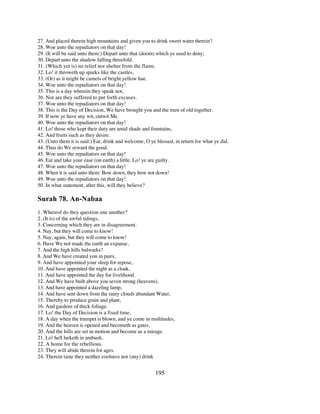 27. And placed therein high mountains and given you to drink sweet water therein?
28. Woe unto the repudiators on that day!
29. (It will be said unto them:) Depart unto that (doom) which ye used to deny;
30. Depart unto the shadow falling threefold.
31. (Which yet is) no relief nor shelter from the flame.
32. Lo! it throweth up sparks like the castles,
33. (Or) as it might be camels of bright yellow hue.
34. Woe unto the repudiators on that day!
35. This is a day wherein they speak not,
36. Nor are they suffered to put forth excuses.
37. Woe unto the repudiators on that day!
38. This is the Day of Decision, We have brought you and the men of old together.
39. If now ye have any wit, outwit Me.
40. Woe unto the repudiators on that day!
41. Lo! those who kept their duty are amid shade and fountains,
42. And fruits such as they desire.
43. (Unto them it is said:) Eat, drink and welcome, O ye blessed, in return for what ye did.
44. Thus do We reward the good.
45. Woe unto the repudiators on that day!
46. Eat and take your ease (on earth) a little. Lo! ye are guilty.
47. Woe unto the repudiators on that day!
48. When it is said unto them: Bow down, they bow not down!
49. Woe unto the repudiators on that day!
50. In what statement, after this, will they believe?

Surah 78. An-Nabaa
1. Whereof do they question one another?
2. (It is) of the awful tidings,
3. Concerning which they are in disagreement.
4. Nay, but they will come to know!
5. Nay, again, but they will come to know!
6. Have We not made the earth an expanse,
7. And the high hills bulwarks?
8. And We have created you in pairs,
9. And have appointed your sleep for repose,
10. And have appointed the night as a cloak,
11. And have appointed the day for livelihood.
12. And We have built above you seven strong (heavens),
13. And have appointed a dazzling lamp,
14. And have sent down from the rainy clouds abundant Water,
15. Thereby to produce grain and plant,
16. And gardens of thick foliage.
17. Lo! the Day of Decision is a fixed time,
18. A day when the trumpet is blown, and ye come in multitudes,
19. And the heaven is opened and becometh as gates,
20. And the hills are set in motion and become as a mirage.
21. Lo! hell lurketh in ambush,
22. A home for the rebellious.
23. They will abide therein for ages.
24. Therein taste they neither coolness nor (any) drink


                                                        195
 