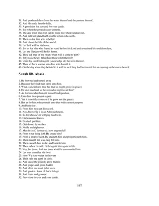 31. And produced therefrom the water thereof and the pasture thereof,
32. And He made fast the hills,
33. A provision for you and for your cattle.
34. But when the great disaster cometh,
35. The day when man will call to mind his (whole) endeavour,
36. And hell will stand forth visible to him who seeth,
37. Then, as for him who rebelled
38. And chose the life of the world,
39. Lo! hell will be his home.
40. But as for him who feared to stand before his Lord and restrained his soul from lust,
41. Lo! the Garden will be his home.
42. They ask thee of the Hour: when will it come to port?
43. Why (ask they)? What hast thou to tell thereof?
44. Unto thy Lord belongeth (knowledge of) the term thereof.
45. Thou art but a warner unto him who feareth it.
46. On the day when they behold it, it will be as if they had but tarried for an evening or the morn thereof.

Surah 80. Abasa
1. He frowned and turned away
2. Because the blind man came unto him.
3. What could inform thee but that he might grow (in grace)
4. Or take heed and so the reminder might avail him?
5. As for him who thinketh himself independent,
6. Unto him thou payest regard.
7. Yet it is not thy concern if he grow not (in grace).
8. But as for him who cometh unto thee with earnest purpose
9. And hath fear,
10. From him thou art distracted.
11. Nay, but verily it is an Admonishment,
12. So let whosoever will pay heed to it,
13. On honoured leaves
14. Exalted, purified,
15. (Set down) by scribes
16. Noble and righteous.
17. Man is (self) destroyed: how ungrateful!
18. From what thing doth He create him?
19. From a drop of seed. He createth him and proportioneth him,
20. Then maketh the way easy for him,
21. Then causeth him to die, and burieth him;
22. Then, when He will, He bringeth him again to life.
23. Nay, but (man) hath not done what He commanded him.
24. Let man consider his food:
25. How We pour water in showers
26. Then split the earth in clefts
27. And cause the grain to grow therein
28. And grapes and green fodder
29. And olive trees and palm trees
30. And garden closes of thick foliage
31. And fruits and grasses:
32. Provision for you and your cattle.


                                                         197
 