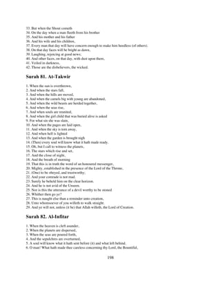 33. But when the Shout cometh
34. On the day when a man fleeth from his brother
35. And his mother and his father
36. And his wife and his children,
37. Every man that day will have concern enough to make him heedless (of others).
38. On that day faces will be bright as dawn,
39. Laughing, rejoicing at good news;
40. And other faces, on that day, with dust upon them,
41. Veiled in darkness,
42. Those are the disbelievers, the wicked.

Surah 81. At-Takwir
1. When the sun is overthrown,
2. And when the stars fall,
3. And when the hills are moved,
4. And when the camels big with young are abandoned,
5. And when the wild beasts are herded together,
6. And when the seas rise,
7. And when souls are reunited,
8. And when the girl child that was buried alive is asked
9. For what sin she was slain,
10. And when the pages are laid open,
11. And when the sky is torn away,
12. And when hell is lighted
13. And when the garden is brought nigh
14. (Then) every soul will know what it hath made ready.
15. Oh, but I call to witness the planets,
16. The stars which rise and set,
17. And the close of night,
18. And the breath of morning
19. That this is in truth the word of an honoured messenger,
20. Mighty, established in the presence of the Lord of the Throne,
21. (One) to be obeyed, and trustworthy;
22. And your comrade is not mad.
23. Surely he beheld him on the clear horizon.
24. And he is not avid of the Unseen.
25. Nor is this the utterance of a devil worthy to be stoned
26. Whither then go ye?
27. This is naught else than a reminder unto creation,
28. Unto whomsoever of you willeth to walk straight.
29. And ye will not, unless (it be) that Allah willeth, the Lord of Creation.

Surah 82. Al-Infitar
1. When the heaven is cleft asunder,
2. When the planets are dispersed,
3. When the seas are poured forth,
4. And the sepulchres are overturned,
5. A soul will know what it hath sent before (it) and what left behind.
6. O man! What hath made thee careless concerning thy Lord, the Bountiful,

                                                         198
 