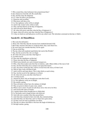 7. Who created thee, then fashioned, then proportioned thee?
8. Into whatsoever form He will, He casteth thee
9. Nay, but they deny the Judgment.
10. Lo ! there are above you guardians,
11. Generous and recording,
12. Who know (all) that ye do.
13. Lo! the righteous verily will be in delight
14. And lo! the wicked verily will be in hell;
15. They will burn therein on the Day of Judgment,
16. And will not be absent thence.
17. Ah, what will convey unto thee what the Day of Judgment is!
18. Again, what will convey unto thee what the Day of Judgment is!
19. A day on which no soul hath power at all for any (other) soul. The (absolute) command on that day is Allah's.

Surah 83. Al-Mutaffifeen
1. Woe unto the defrauders:
2. Those who when they take the measure from mankind demand it full,
3. But if they measure unto them or weigh for them, they cause them loss.
4. Do such (men) not consider that they will be again
5. Unto an awful Day,
6. The day when (all) mankind stand before the Lord of the Worlds?
7. Nay, but the record of the vile is in Sijjin
8. Ah! what will convey unto thee what Sijjin is!
9. A written record.
10. Woe unto the repudiators on that day!
11. Those who deny the Day of Judgment
12. Which none denieth save each criminal transgressor,
13. Who, when thou readest unto him Our revelations, saith: (Mere) fables of the men of old
14. Nay, but that which they have earned is rust upon their hearts.
15. Nay, but surely on that day they will be covered from (the mercy of) their Lord.
16. Then lo! they verily will burn in hell,
17. And it will be said (unto them): This is that which ye used to deny.
18. Nay, but the record of the righteous is in Iliyin
19. Ah, what will convey unto thee what Iliyin is!
20. A written record,
21. Attested by those who are brought near (unto their Lord).
22. Lo! the righteous verily are in delight,
23. On couches, gazing,
24. Thou wilt know in their faces the radiance of delight
25. They are given to drink of a pure wine, sealed,
26. Whose seal is musk. For this let (all) those strive who strive for bliss
27. And mixed with water of Tasnim,
28. A spring whence those brought near to Allah drink
29. Lo! the guilty used to laugh at those who believed,
30. And wink one to another when they passed them;
31. And when they returned to their own folk, they returned jetting;
32. And when they saw them they said: Lo! these have gone astray.
33. Yet they were not sent as guardians over them.
34. This day it is those who believe who have the laugh of disbelievers,
35. On high couches, gazing.


                                                       199
 