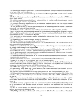 121. And remember when thou settest forth at daybreak from thy housefolk to assign to the believers their positions
for the battle, Allah was Hearer, Knower.
122. When two parties of you almost fell away, and Allah was their Protecting Friend. In Allah do believers put their
trust.
123. Allah had already given you the victory at Badr, when ye were contemptible. So observe your duty to Allah in order
that ye may be thankful.
124. And when thou didst say unto the believers: Is it not sufficient for you that your Lord should support you with
three thousand angels sent down (to your help)?
125. Nay, but if ye persevere, and keep from evil, and (the enemy) attack you suddenly, your Lord will help you with
five thousand angels sweeping on.
126. Allah ordained this only as a message of good cheer for you, and that thereby your hearts might be at rest. Victory
cometh only from Allah, the Mighty, the Wise
127. That He may cut off a part of those who disbelieve, or overwhelm them so that they retire, frustrated.
128. It is no concern at all of thee (Muhammad) whether He relent toward them or punish them; for they are evil doers.
129. Unto Allah belongeth whatsoever is in the heavens and whatsoever is in the earth. He forgiveth whom He will, and
punisheth whom He will. Allah is Forgiving, Merciful.
130. O ye who believe! Devour not usury, doubling and quadrupling (the sum lent). Observe your duty to Allah, that
ye may be successful.
131. And ward off (from yourselves) the Fire prepared for disbelievers.
132. And obey Allah and the messenger, that ye may find mercy.
133. And vie one with another for forgiveness from your Lord, and for a Paradise as wide as are the heavens and the
earth, prepared for those who ward off (evil);
134. Those who spend (of that which Allah hath given them) in ease and in adversity, those who control their wrath and
are forgiving toward mankind; Allah loveth the good;
135. And those who, when they do an evil thing or wrong themselves, remember Allah and implore forgiveness for their
sins. Who forgiveth sins save Allah only?. and will not knowingly repeat (the wrong) they did.
136. The reward of such will be forgiveness from their Lord, and Gardens underneath which rivers flow, wherein they
will abide for ever, a bountiful reward for workers!
137. Systems have passed away before you. Do but travel in the land and see the nature of the consequence for those
who did deny (the messengers).
138. This is a declaration for mankind, a guidance and an admonition unto those who ward off (evil).
139. Faint not nor grieve, for ye will overcome them if ye are (indeed) believers.
140. If ye have received a blow, the (disbelieving) people have received a blow the like thereof: These are (only) the
vicissitudes which We cause to follow one another for mankind, to the end that Allah may know those who believe and
may choose witnesses from among you; and Allah loveth not wrong doers.
141. And that Allah may prove those who believe, and may blight the disbelievers.
142. Or deemed ye that ye would enter Paradise while yet Allah knoweth not those of you who really strive, nor
knoweth those (of you) who are steadfast?
143. And verily ye used to wish for death before ye met it (in the field). Now ye have seen it with your eyes!
144. Muhammad is but a messenger, messengers (the like of whom) have passed away before him. Will it be that, when
he dieth or is slain, ye will turn back on your heels? He who turneth back doth no hurt to Allah, and Allah will reward
the thankful.
145. No soul can ever die except by Allah's leave and at a term appointed. Whoso desireth the reward of the world, We
bestow on him thereof; and whoso desireth the reward of the Hereafter, thankful. We bestow on him thereof. We shall
reward the
146. And with how many a prophet have there been a number of devoted men who fought (beside him). They quailed
not for aught that befell them in the way of Allah, nor did they weaken, nor were they brought low. Allah loveth the
steadfast.
147. Their cry was only that they said: Our Lord! Forgive us for our sins and wasted efforts, make our foothold sure,
and give us victory over the disbelieving folk.
148. So Allah gave them the reward of the world and the good reward of the Hereafter. Allah loveth those whose deeds


                                                          20
 