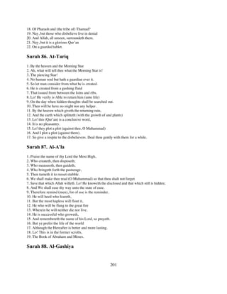 18. Of Pharaoh and (the tribe of) Thamud?
19. Nay, but those who disbelieve live in denial
20. And Allah, all unseen, surroundeth them.
21. Nay, but it is a glorious Qur’an
22. On a guarded tablet.

Surah 86. At-Tariq
1. By the heaven and the Morning Star
2. Ah, what will tell thee what the Morning Star is!
3. The piercing Star!
4. No human soul but hath a guardian over it.
5. So let man consider from what he is created.
6. He is created from a gushing fluid
7. That issued from between the loins and ribs.
8. Lo! He verily is Able to return him (unto life)
9. On the day when hidden thoughts shall be searched out.
10. Then will he have no might nor any helper.
11. By the heaven which giveth the returning rain,
12. And the earth which splitteth (with the growth of and plants)
13. Lo! this (Qur’an) is a conclusive word,
14. It is no pleasantry.
15. Lo! they plot a plot (against thee, O Muhammad)
16. And I plot a plot (against them).
17. So give a respite to the disbelievers. Deal thou gently with them for a while.

Surah 87. Al-A'la
1. Praise the name of thy Lord the Most High,
2. Who createth, then disposeth;
3. Who measureth, then guideth;
4. Who bringeth forth the pasturage,
5. Then turneth it to russet stubble.
6. We shall make thee read (O Muhammad) so that thou shalt not forget
7. Save that which Allah willeth. Lo! He knoweth the disclosed and that which still is hidden;
8. And We shall ease thy way unto the state of ease.
9. Therefore remind (men), for of use is the reminder.
10. He will heed who feareth,
11. But the most hapless will flout it,
12. He who will be flung to the great fire
13. Wherein he will neither die nor live.
14. He is successful who groweth,
15. And remembereth the name of his Lord, so prayeth.
16. But ye prefer the life of the world
17. Although the Hereafter is better and more lasting.
18. Lo! This is in the former scrolls,
19. The Book of Abraham and Moses.

Surah 88. Al-Gashiya


                                                        201
 