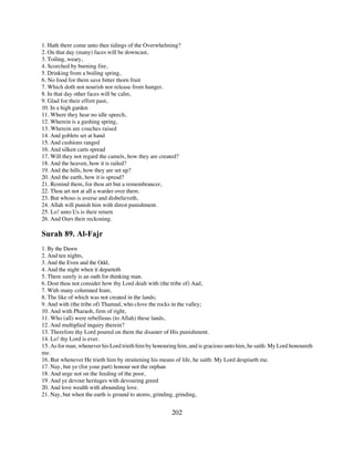 1. Hath there come unto thee tidings of the Overwhelming?
2. On that day (many) faces will be downcast,
3. Toiling, weary,
4. Scorched by burning fire,
5. Drinking from a boiling spring,
6. No food for them save bitter thorn fruit
7. Which doth not nourish nor release from hunger.
8. In that day other faces will be calm,
9. Glad for their effort past,
10. In a high garden
11. Where they hear no idle speech,
12. Wherein is a gushing spring,
13. Wherein are couches raised
14. And goblets set at hand
15. And cushions ranged
16. And silken carts spread
17. Will they not regard the camels, how they are created?
18. And the heaven, how it is railed?
19. And the hills, how they are set up?
20. And the earth, how it is spread?
21. Remind them, for thou art but a remembrancer,
22. Thou art not at all a warder over them.
23. But whoso is averse and disbelieveth,
24. Allah will punish him with direst punishment.
25. Lo! unto Us is their return
26. And Ours their reckoning.

Surah 89. Al-Fajr
1. By the Dawn
2. And ten nights,
3. And the Even and the Odd,
4. And the night when it departeth
5. There surely is an oath for thinking man.
6. Dost thou not consider how thy Lord dealt with (the tribe of) Aad,
7. With many columned Iram,
8. The like of which was not created in the lands;
9. And with (the tribe of) Thamud, who clove the rocks in the valley;
10. And with Pharaoh, firm of right,
11. Who (all) were rebellious (to Allah) these lands,
12. And multiplied inquiry therein?
13. Therefore thy Lord poured on them the disaster of His punishment.
14. Lo! thy Lord is ever.
15. As for man, whenever his Lord trieth him by honouring him, and is gracious unto him, he saith: My Lord honoureth
me.
16. But whenever He trieth him by straitening his means of life, he saith: My Lord despiseth me.
17. Nay, but ye (for your part) honour not the orphan
18. And urge not on the feeding of the poor,
19. And ye devour heritages with devouring greed
20. And love wealth with abounding love.
21. Nay, but when the earth is ground to atoms, grinding, grinding,


                                                       202
 
