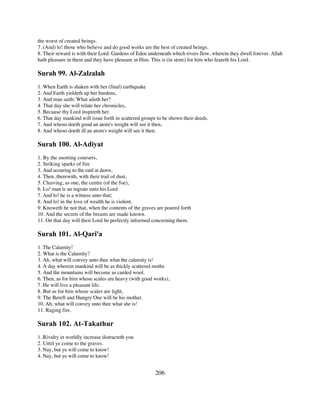 the worst of created beings.
7. (And) lo! those who believe and do good works are the best of created beings.
8. Their reward is with their Lord: Gardens of Eden underneath which rivers flow, wherein they dwell forever. Allah
hath pleasure in them and they have pleasure in Him. This is (in store) for him who feareth his Lord.

Surah 99. Al-Zalzalah
1. When Earth is shaken with her (final) earthquake
2. And Earth yieldeth up her burdens,
3. And man saith: What aileth her?
4. That day she will relate her chronicles,
5. Because thy Lord inspireth her.
6. That day mankind will issue forth in scattered groups to be shown their deeds.
7. And whoso doeth good an atom's weight will see it then,
8. And whoso doeth ill an atom's weight will see it then.

Surah 100. Al-Adiyat
1. By the snorting coursers,
2. Striking sparks of fire
3. And scouring to the raid at dawn,
4. Then, therewith, with their trail of dust,
5. Cleaving, as one, the centre (of the foe),
6. Lo! man is an ingrate unto his Lord
7. And lo! he is a witness unto that;
8. And lo! in the love of wealth he is violent.
9. Knoweth he not that, when the contents of the graves are poured forth
10. And the secrets of the breasts are made known.
11. On that day will their Lord be perfectly informed concerning them.

Surah 101. Al-Qari'a
1. The Calamity!
2. What is the Calamity?
3. Ah, what will convey unto thee what the calamity is!
4. A day wherein mankind will be as thickly scattered moths
5. And the mountains will become as carded wool.
6. Then, as for him whose scales are heavy (with good works),
7. He will live a pleasant life.
8. But as for him whose scales are light,
9. The Bereft and Hungry One will be his mother.
10. Ah, what will convey unto thee what she is!
11. Raging fire.

Surah 102. At-Takathur
1. Rivalry in worldly increase distracteth you
2. Until ye come to the graves.
3. Nay, but ye will come to know!
4. Nay, but ye will come to know!


                                                       206
 