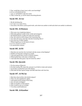 5. Nay, would that ye knew (now) with a sure knowledge!
6. For ye will behold hell fire
7. Aye, ye will behold it with sure vision.
8. Then, on that day, ye will be asked concerning pleasure.

Surah 103. Al-Asr
1. By the declining day,
2. Lo! man is in a state of loss,
3. Save those who believe and do good works, and exhort one another to truth and exhort one another to endurance.

Surah 104. Al-Humaza
1. Woe unto every slandering traducer,
2. Who hath gathered wealth (of this world) and arranged it.
3. He thinketh that his wealth will render him immortal.
4. Nay, but verily he will be flung to the Consuming One.
5. Ah, what will convey unto thee what the Consuming One is!
6. (It is) the fire of Allah, kindled,
7. Which leapeth up over the hearts (of men).
8. Lo! it is closed in on them
9. In outstretched columns.

Surah 105. Al-Fil
1. Hast thou not seen how thy Lord dealt with the owners of the Elephant?
2. Did He not bring their stratagem to naught,
3. And send against them swarms of flying creatures,
4. Which pelted them with stones of baked clay
5. And made them like green crops devoured (by cattle)?

Surah 106. Quraish
1. For the taming of Qureysh
2. For their taming (We cause) the caravans to set forth in winter and summer.
3. So let them worship the Lord of this House,
4. Who hath fed them against hunger and hath made them safe from fear.

Surah 107. Al-Ma'un
1. Hast thou observed him who belieth religion?
2. That is he who repelleth the orphan,
3. And urgeth not the feeding of the needy.
4. Ah, woe unto worshippers
5. Who are heedless of their prayer;
6. Who would be seen (at worship)
7. Yet refuse small kindnesses!

Surah 108. Al-Kauthar

                                                        207
 