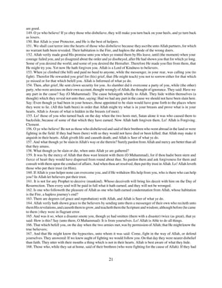are good.
149. O ye who believe! If ye obey those who disbelieve, they will make you turn back on your heels, and ye turn back
as losers.
150. But Allah is your Protector, and He is the best of helpers.
151. We shall cast terror into the hearts of those who disbelieve because they ascribe unto Allah partners, for which
no warrant hath been revealed. Their habitation is the Fire, and hapless the abode of the wrong doers.
152. Allah verily made good His promise unto you when ye routed them by His leave, until (the moment) when your
courage failed you, and ye disagreed about the order and ye disobeyed, after He had shown you that for which ye long.
Some of you desired the world, and some of you desired the Hereafter. Therefore He made you flee from them, that
He might try you. Yet now He hath forgiven you. Allah is a Lord of Kindness to believers.
153. When ye climbed (the hill) and paid no heed to anyone, while the messenger, in your rear, was calling you (to
fight). Therefor He rewarded you grief for (his) grief, that (He might teach) you not to sorrow either for that which
ye missed or for that which befell you. Allah is Informed of what ye do.
154. Then, after grief, He sent clown security for you. As slumber did it overcome a party of you, while (the other)
party, who were anxious on their own account, thought wrongly of Allah, the thought of ignorance. They said: Have we
any part in the cause? Say (O Muhammad): The cause belongeth wholly to Allah. They hide within themselves (a
thought) which they reveal not unto thee, saying: Had we had any part in the cause we should not have been slain here.
Say: Even though ye had been in your houses, those appointed to be slain would have gone forth to the places where
they were to lie. (All this hath been) in order that Allah might try what is in your breasts and prove what is in your
hearts. Allah is Aware of what is hidden in the breasts (of men).
155. Lo! those of you who turned back on the day when the two hosts met, Satan alone it was who caused them to
backslide, because of some of that which they have earned. Now Allah hath forgiven them. Lo! Allah is Forgiving.
Clement.
156. O ye who believe! Be not as those who disbelieved and said of their brethren who went abroad in the land or were
fighting in the field: If they had been (here) with us they would not have died or been killed; that Allah may make it
anguish in their hearts. Allah giveth life and causeth death; and Allah is Seer of what ye do.
157. And what though ye be slain in Allah's way or die therein? Surely pardon from Allah and mercy are better than all
that they amass.
158. What though ye be slain or die, when unto Allah ye are gathered?
159. It was by the mercy of Allah that thou wast lenient with them (O Muhammad), for if thou hadst been stern and
fierce of heart they would have dispersed from round about thee. So pardon them and ask forgiveness for them and
consult with them upon the conduct of affairs. And when thou art resolved, then put thy trust in Allah. Lo! Allah loveth
those who put their trust (in Him).
160. If Allah is your helper none can overcome you, and if He withdraw His help from you, who is there who can help
you? In Allah let believers put their trust.
161. It is not for any Prophet to deceive (mankind). Whoso deceiveth will bring his deceit with him on the Day of
Resurrection. Then every soul will be paid in full what it hath earned; and they will not be wronged.
162. Is one who followeth the pleasure of Allah as one who hath earned condemnation from Allah, whose habitation
is the Fire, a hapless journey's end?
163. There are degrees (of grace and reprobation) with Allah, and Allah is Seer of what ye do.
164. Allah verily hath shown grace to the believers by sending unto them a messenger of their own who reciteth unto
them His revelations, and causeth them to grow, and teacheth them the Scripture and wisdom; although before (he came
to them ) they were in flagrant error.
165. And was it so, when a disaster smote you, though ye had smitten (them with a disaster) twice (as great), that ye
said: How is this? Say (unto them, O Muhammad): It is from yourselves. Lo! Allah is Able to do all things.
166. That which befell you, on the day when the two armies met, was by permission of Allah; that He might know the
true believers;
167. And that He might know the hypocrites, unto whom it was said: Come, fight in the way of Allah, or defend
yourselves. They answered: If we knew aught of fighting we would follow you. On that day they were nearer disbelief
than faith. They utter with their mouths a thing which is not in their hearts. Allah is best aware of what they hide.
168. Those who, while they sat at home, said of their brethren (who were fighting for the cause of Allah): If they had


                                                          21
 