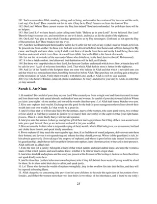 191. Such as remember Allah, standing, sitting, and reclining, and consider the creation of the heavens and the earth,
(and say): Our Lord! Thou createdst not this in vain. Glory be to Thee! Preserve us from the doom of Fire
192. Our Lord! Whom Thou causest to enter the Fire: him indeed Thou hast confounded. For evil doers there will be
no helpers.
193. Our Lord! Lo! we have heard a crier calling unto Faith: "Believe ye in your Lord!" So we believed. Our Lord!
Therefor forgive us our sins, and remit from us our evil deeds, and make us die the death of the righteous.
194. Our Lord! And give us that which Thou hast promised to us by Thy messengers. Confound us not upon the Day
of Resurrection. Lo! Thou breakest not the tryst.
195. And their Lord hath heard them (and He saith): Lo! I suffer not the work of any worker, male or female, to be lost.
Ye proceed one from another. So those who fled and were driven forth from their homes and suffered damage for My
cause, and fought and were slain, verity I shall remit their evil deeds from them and verily I shall bring them into
Gardens underneath which rivers flow. A reward from Allah. And with Allah is the fairest of rewards.
196. Let not the vicissitude (of the success) of those who disbelieve, in the land, deceive thee (O Muhammad).
197. It is but a brief comfort. And afterward their habitation will be hell, an ill abode.
198. But those who keep their duty to their Lord, for them are Gardens underneath which rivers flow, wherein they will
be safe for ever. A gift of welcome from their Lord. That which Allah hath in store is better for the righteous.
199. And Lo! of the People of the Scripture there are some who believe in Allah and that which is revealed unto you
and that which was revealed unto them, humbling themselves before Allah. They purchase not a trifling gain at the price
of the revelations of Allah. Verily their reward is with their Lord, and Lo! Allah is swift to take account.
200. O ye who believe! Endure, outdo all others in endurance, be ready, and observe your duty to Allah, in order that
ye may succeed.

Surah 4. An-Nisaa
1. O mankind! Be careful of your duty to your Lord Who created you from a single soul and from it created its mate
and from them twain hath spread abroad a multitude of men and women. Be careful of your duty toward Allah in Whom
ye claim ( your rights ) of one another, and toward the wombs (that bare you ). Lo! Allah hath been a Watcher over you.
2. Give unto orphans their wealth. Exchange not the good for the bad (in your management thereof) nor absorb their
wealth into your own wealth. Lo! that would be a great sin.
3. And if ye fear that ye will not deal fairly by the orphans, marry of the women, who seem good to you, two or three
or four; and if ye fear that ye cannot do justice (to so many) then one (only) or (the captives) that your right hands
possess. Thus it is more likely that ye will not do injustice.
4. And give unto the women, (whom ye marry) free gift of their marriage portions; but if they of their own accord remit
unto you a part thereof, then ye are welcome to absorb it (in your wealth).
5. Give not unto the foolish (what is in) your (keeping of their) wealth, which Allah hath given you to maintain; but feed
and clothe them from it, and speak kindly unto them.
6. Prove orphans till they reach the marriageable age; then, if ye find them of sound judgment, deliver over unto them
their fortune; and devour it not squandering and in haste lest they should grow up. Whoso (of the guardians) is rich, let
him abstain generously (from taking of the property of orphans); and whoso is poor let him take thereof in reason (for
his guardianship). And when ye deliver up their fortune unto orphans, have (the transaction) witnessed in their presence.
Allah sufficeth as a Reckoner.
7. Unto the men (of a family) belongeth a share of that which parents and near kindred leave, and unto the women a
share of that which parents and near kindred leave, whether it be little or much a legal share.
8. And when kinsfolk and orphans and the needy are present at the division (of the heritage), bestow on them therefrom
and speak kindly unto them.
9. And let those fear (in their behaviour toward orphans) who if they left behind them weak offspring would be afraid
for them. So let them mind their duty to Allah, and speak justly.
10. Lo! Those who devour the wealth of orphans wrongfully, they do but swallow fire into their bellies, and they will
be exposed to burning flame.
11. Allah chargeth you concerning (the provision for) your children: to the male the equivalent of the portion of two
females, and if there be women more than two, then theirs is two-thirds of the inheritance, and if there be one (only)


                                                           23
 