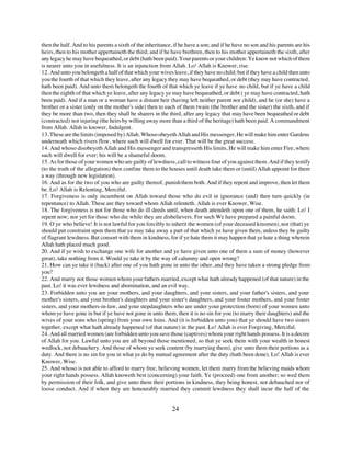 then the half. And to his parents a sixth of the inheritance, if he have a son; and if he have no son and his parents are his
heirs, then to his mother appertaineth the third; and if he have brethren, then to his mother appertaineth the sixth, after
any legacy he may have bequeathed, or debt (hath been paid). Your parents or your children: Ye know not which of them
is nearer unto you in usefulness. It is an injunction from Allah. Lo! Allah is Knower, rise.
12. And unto you belongeth a half of that which your wives leave, if they have no child; but if they have a child then unto
you the fourth of that which they leave, after any legacy they may have bequeathed, or debt (they may have contracted,
hath been paid). And unto them belongeth the fourth of that which ye leave if ye have no child, but if ye have a child
then the eighth of that which ye leave, after any legacy ye may have bequeathed, or debt ( ye may have contracted, hath
been paid). And if a man or a woman have a distant heir (having left neither parent nor child), and he (or she) have a
brother or a sister (only on the mother's side) then to each of them twain (the brother and the sister) the sixth, and if
they be more than two, then they shall be sharers in the third, after any legacy that may have been bequeathed or debt
(contracted) not injuring (the heirs by willing away more than a third of the heritage) hath been paid. A commandment
from Allah. Allah is knower, Indulgent.
13. These are the limits (imposed by) Allah. Whoso obeyeth Allah and His messenger, He will make him enter Gardens
underneath which rivers flow, where such will dwell for ever. That will be the great success.
14. And whoso disobeyeth Allah and His messenger and transgresseth His limits, He will make him enter Fire, where
such will dwell for ever; his will be a shameful doom.
15. As for those of your women who are guilty of lewdness, call to witness four of you against them. And if they testify
(to the truth of the allegation) then confine them to the houses until death take them or (until) Allah appoint for them
a way (through new legislation).
16. And as for the two of you who are guilty thereof, punish them both. And if they repent and improve, then let them
be. Lo! Allah is Relenting, Merciful.
17. Forgiveness is only incumbent on Allah toward those who do evil in ignorance (and) then turn quickly (in
repentance) to Allah. These are they toward whom Allah relenteth. Allah is ever Knower, Wise.
18. The forgiveness is not for those who do ill deeds until, when death attendeth upon one of them, he saith: Lo! I
repent now; nor yet for those who die while they are disbelievers. For such We have prepared a painful doom.
19. O ye who believe! It is not lawful for you forcibly to inherit the women (of your deceased kinsmen), nor (that) ye
should put constraint upon them that ye may take away a part of that which ye have given them, unless they be guilty
of flagrant lewdness. But consort with them in kindness, for if ye hate them it may happen that ye hate a thing wherein
Allah hath placed much good.
20. And if ye wish to exchange one wife for another and ye have given unto one of them a sum of money (however
great), take nothing from it. Would ye take it by the way of calumny and open wrong?
21. How can ye take it (back) after one of you hath gone in unto the other, and they have taken a strong pledge from
you?
22. And marry not those women whom your fathers married, except what hath already happened (of that nature) in the
past. Lo! it was ever lewdness and abomination, and an evil way.
23. Forbidden unto you are your mothers, and your daughters, and your sisters, and your father's sisters, and your
mother's sisters, and your brother's daughters and your sister's daughters, and your foster mothers, and your foster
sisters, and your mothers-in-law, and your stepdaughters who are under your protection (born) of your women unto
whom ye have gone in but if ye have not gone in unto them, then it is no sin for you (to marry their daughters) and the
wives of your sons who (spring) from your own loins. And (it is forbidden unto you) that ye should have two sisters
together, except what hath already happened (of that nature) in the past. Lo! Allah is ever Forgiving, Merciful.
24. And all married women (are forbidden unto you save those (captives) whom your right hands possess. It is a decree
of Allah for you. Lawful unto you are all beyond those mentioned, so that ye seek them with your wealth in honest
wedlock, not debauchery. And those of whom ye seek content (by marrying them), give unto them their portions as a
duty. And there is no sin for you in what ye do by mutual agreement after the duty (hath been done). Lo! Allah is ever
Knower, Wise.
25. And whoso is not able to afford to marry free, believing women, let them marry from the believing maids whom
your right hands possess. Allah knoweth best (concerning) your faith. Ye (proceed) one from another; so wed them
by permission of their folk, and give unto them their portions in kindness, they being honest, not debauched nor of
loose conduct. And if when they are honourably married they commit lewdness they shall incur the half of the


                                                            24
 
