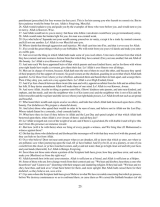 punishment (prescribed) for free women (in that case). This is for him among you who feareth to commit sin. But to
have patience would be better for you. Allah is Forgiving, Merciful.
26. Allah would explain to you and guide you by the examples of those who were before you, and would turn to you
in mercy. Allah is Knower, Wise.
27. And Allah would turn to you in mercy; but those who follow vain desires would have you go tremendously astray.
28. Allah would make the burden light for you, for man was created weak.
29. O ye who believe! Squander not your wealth among yourselves in vanity, except it be a trade by mutual consent,
and kill not one another. Lo! Allah is ever Merciful unto you.
30. Whoso doeth that through aggression and injustice, We shall cast him into Fire, and that is ever easy for Allah.
31. If ye avoid the great (things) which ye are forbidden, We will remit from you your evil deeds and make you enter
at a noble gate.
32. And covet not the thing in which Allah hath made some of you excel others. Unto men a fortune from that which
they have earned, and unto women a fortune from that which they have earned. (Envy not one another) but ask Allah of
His bounty. Lo! Allah is ever Knower of all things.
33. And unto each We have appointed heirs of that which parents and near kindred leave; and as for those with whom
your right hands have made a covenant, give them their due. Lo! Allah is ever fitness over all things.
34. Men are in charge of women, because Allah hath men the one of them to excel the other, and because they spend
of their property (for the support of women). So good women are the obedient, guarding in secret that which Allah hath
guarded. As for those from whom ye fear rebellion, admonish them and banish them to beds apart, and scourge them.
Then if they obey you, seek not a way against them. Lo! Allah is ever High Exalted, Great.
35. And if ye fear a breech between them twain (the man and wife), appoint an arbiter from his folk and an arbiter from
her folk. If they desire amendment Allah will make them of one mind. Lo! Allah is ever Knower, Aware.
36. And serve Allah. Ascribe no thing as partner unto Him. (Show) kindness unto parents, and unto near kindred, and
orphans, and the needy, and into the neighbour who is of kin (unto you) and the neighbour who is not of kin and the
fellow traveller and the wayfarer and (the slaves) whom your right hands possess. Lo! Allah loveth not such as are proud
and boastful,
37. Who hoard their wealth and enjoin avarice on others, and hide that which Allah hath bestowed upon them of His
bounty. For disbelievers We prepare a shameful doom;
38. And (also) those who spend their wealth in order to be seen of men, and believe not in Allah nor the Last Day.
Whoso taketh Satan for a comrade, a bad comrade hath he.
39. What have they (to fear) if they believe in Allah and the Last Day and spend (aright) of that which Allah hath
bestowed upon them, when Allah is ever Aware of them ( and all they do)?
40. Lo! Allah wrongeth not even of the weight of an ant; and if there is a good deed, He will double it and will give (the
doer) from His presence an immense reward.
41. But how (will it be with them) when we bring of every people a witness, and We bring thee (O Muhammad) a
witness against these?
42. On that day those who disbelieved and disobeyed the messenger will wish that they were level with the ground, and
they can hide no fact from Allah.
43. O ye who believe! Draw not near unto prayer when ye are drunken, till ye know that which ye utter, nor when ye
are polluted, save when journeying upon the road, till ye have bathed. And if ye be ill, or on a journey, or one of you
cometh from the closet, or ye have touched women, and ye and not water, than go to high clean soil and rub your faces
and your hands (therewith). Lo! Allah is Benign, Forgiving.
44. Seest thou not those unto whom a portion of the Scripture hath been given, how they purchase error, and seek to
make you (Muslims) err from the right way?
45. Allah knoweth best (who are) your enemies. Allah is sufficient as a Friend, and Allah is sufficient as a Helper.
46. Some of those who are Jews change words from their context and say: "We hear and disobey; hear thou as one who
heareth not" and "Listen to us!" distorting with their tongues and slandering religion. If they had said: "We hear and we
obey; hear thou, and look at us" it had been better for them, and more upright. But Allah hath cursed them for their
disbelief, so they believe not, save a few.
47. O ye unto whom the Scripture hath been given! Believe in what We have revealed concerning that which ye possess,
before We destroy countenances so as to confound them, or curse them as We cursed the Sabbath breakers (of old


                                                           25
 
