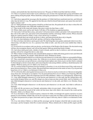 wisdom, and teacheth thee that which thou knewest not. The grace of Allah toward thee hath been infinite.
114. There is no good in much of their secret conferences save (in) him who enjoineth alms giving and kindness and
peace making among the people. Whoso doeth that, seeking the good pleasure of Allah, We shall bestow on him a vast
reward.
115. And whoso opposeth the messenger after the guidance (of Allah) hath been manifested unto him, and followeth
other than the believer's way, We appoint for him that unto which he himself hath turned, and expose him unto hell a
hapless journey's end!
116. Lo! Allah pardoneth not that partners should be ascribed unto him. He pardoneth all save that to whom He will.
Whoso ascribeth partners unto Allah hath wandered far astray.
117. They invoke in His stead only females; they pray to none else than Satan, a rebel
118. Whom Allah cursed, and he said: Surely I will take of Thy bondmen an appointed portion,
119. And surely I will lead them astray, and surely I will arouse desires in them, and surely I will command them and
they will cut the cattle's ears, and surely I will command them and they will change Allah's creation. Whoso chooseth
Satan for a patron instead of Allah is verily a loser and his loss is manifest.
120. He promiseth them and stirreth up desires in them, and Satan promiseth them only to beguile.
121. For such, their habitation will be hell, and they will find no refuge therefrom.
122. But as for those who believe and do good works We shall bring them into gardens underneath which rivers flow,
wherein they will abide for ever. It is a promise from Allah in truth ; and who can be more truthful than Allah in
utterance?
123. It will not be in accordance with your desires, nor the desires of the People of the Scripture. He who doeth wrong
will have the recompense thereof, and will not find against Allah any protecting friend or helper.
124. And whoso doeth good works, whether of male or female, and he (or she) is a believer, such will enter paradise
and they will not be wronged the dint in a date stone.
125. Who is better in religion than he who surrendereth his purpose to Allah while doing good (to men) and followeth
the tradition of Abraham, the upright? Allah (Himself) chose Abraham for friend.
126. Unto Allah belongeth whatsoever is in the heavens and whatsoever is in the earth. Allah ever surroundeth all things.
127. They consult thee concerning women. Say: Allah give to you decree concerning them, and the Scripture which
hath been recited unto you (giveth decree), concerning female orphans unto whom ye give not that which is ordained
for them though ye desire to marry them, and (concerning) the weak among children, and that ye should deal justly with
orphans. Whatever good ye do, lo! Allah is ever Aware of it.
128. If a woman feareth ill treatment from her husband, or desertion, it is no sin for them twain if they make terms of
peace between themselves. Peace is better. But greed hath been made present in the minds (of men). If ye do good and
keep from evil, Lo! Allah is ever Informed of what ye do.
129. Ye will not be able to deal equally between (your) wives, however much ye wish (to do so): But turn not altogether
away (from one), leaving her as in suspense. If ye do good and keep from evil, lo! Allah is ever Forgiving, Merciful.
130. But if they separate, Allah will compensate each out of His abundance. Allah is ever All Embracing, All Knowing.
131. Unto Allah belongeth whatsoever is in the heavens and whatsoever is in the earth And We charged those who
received the Scripture before you, and (We charge) you, that ye keep your duty toward Allah. And if ye disbelieve, lo!
unto Allah belongeth whatsoever is in the heavens and whatsoever is in the earth, and Allah is ever Absolute, Owner
of Praise.
132. Unto Allah belongeth whatsoever is in the heavens and whatsoever is in the earth. And Allah is sufficient as
Defender.
133. If He will, He can remove you, O people, and produce others (in your stead) . Allah is Able to do that.
134. Whoso desireth the reward of the world, (let him know that) with Allah is the reward of the world and the
Hereafter. Allah is ever Hearer, Seer.
135. O ye who believe ! Be ye staunch in justice, witnesses for Allah, even though it be against yourselves or (your)
parents or (your) kindred, whether (the case be of) a rich man or a poor man, for Allah is nearer unto both (than ye are)
. So follow not passion lest ye lapse ( from truth ) and if ye lapse or fall away, then lo! Allah is ever Informed of what
ye do.
136. O ye who believe! Believe in Allah and His messenger and the Scripture which He hath revealed unto His
messenger, and the Scripture which He revealed aforetime. Whoso disbelieveth in Allah and His angels and His


                                                           29
 