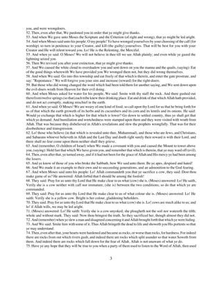 you, and were wrongdoers.
52. Then, even after that, We pardoned you in order that ye might give thanks.
53. And when We gave unto Moses the Scripture and the Criterion (of right and wrong), that ye might be led aright.
54. And when Moses said unto his people: O my people! Ye have wronged yourselves by your choosing of the calf (for
worship) so turn in penitence to your Creator, and kill (the guilty) yourselves. That will be best for you with your
Creator and He will relent toward you. Lo! He is the Relenting, the Merciful.
55. And when ye said: O Moses! We will not believe in thee till we see Allah plainly; and even while ye gazed the
lightning seized you.
56. Then We revived you after your extinction, that ye might give thanks.
57. And We caused the white cloud to overshadow you and sent down on you the manna and the quails, (saying): Eat
of the good things wherewith We have provided you We wronged them not, but they did wrong themselves.
58. And when We said: Go into this township and eat freely of that which is therein, and enter the gate prostrate, and
say: "Repentance." We will forgive you your sins and increase (reward) for the right-doers.
59. But those who did wrong changed the word which had been told them for another saying, and We sent down upon
the evil-doers wrath from Heaven for their evil doing.
60. And when Moses asked for water for his people, We said: Smite with thy staff the rock. And there gushed out
therefrom twelve springs (so that) each tribe knew their drinking place. Eat and drink of that which Allah hath provided,
and do not act corruptly, making mischief in the earth.
61. And when ye said: O Moses! We are weary of one kind of food; so call upon thy Lord for us that he bring forth for
us of that which the earth groweth of its herbs and its cucumbers and its corn and its lentils and its onions. He said:
Would ye exchange that which is higher for that which is lower? Go down to settled country, thus ye shall get that
which ye demand. And humiliation and wretchedness were stamped upon them and they were visited with wrath from
Allah. That was because they disbelieved in Allah's revelations and slew the prophets wrongfully. That was for their
disobedience and transgression.
62. Lo! those who believe (in that which is revealed unto thee, Muhammad), and those who are Jews, and Christians,
and Sabaeans whoever believeth in Allah and the Last Day and doeth right surely their reward is with their Lord, and
there shall no fear come upon them neither shall they grieve.
63. And (remember, O children of Israel) when We made a covenant with you and caused the Mount to tower above
you, (saying): Hold fast that which We have given you, and remember that which is therein, that ye may ward off (evil).
64. Then, even after that, ye turned away, and if it had not been for the grace of Allah and His mercy ye had been among
the losers.
65. And ye know of those of you who broke the Sabbath, bow We said unto them: Be ye apes, despised and hated!
66. And We made it an example to their own and to succeeding generations, and an admonition to the God fearing.
67. And when Moses said unto his people: Lo! Allah commandeth you that ye sacrifice a cow, they said: Dost thou
make game of us? He answered: Allah forbid that I should be among the foolish!
68. They said: Pray for us unto thy Lord that He make clear to us what (cow) she is. (Moses) answered: Lo! He saith,
Verily she is a cow neither with calf nor immature; (she is) between the two conditions; so do that which ye are
commanded.
69. They said: Pray for us unto thy Lord that He make clear to us of what colour she is. (Moses) answered: Lo! He
saith: Verily she is a yellow cow. Bright is her colour, gladdening beholders.
70. They said: Pray for us unto thy Lord that He make clear to us what (cow) she is. Lo! cows are much alike to us; and
lo! if Allah wills, we may be led aright.
71. (Moses) answered: Lo! He saith: Verily she is a cow unyoked; she plougheth not the soil nor watereth the tilth;
whole and without mark. They said: Now thou bringest the truth. So they sacrificed her, though almost they did not.
72. And (remember) when ye slew a man and disagreed concerning it and Allah brought forth that which ye were hiding.
73. And We said: Smite him with some of it. Thus Allah bringeth the dead to life and showeth you His portents so that
ye may understand.
74. Then, even after that, your hearts were hardened and became as rocks, or worse than rocks, for hardness. For indeed
there are rocks from out which rivers gush, and indeed there are rocks which split asunder so that water Soweth from
them. And indeed there are rocks which fall down for the fear of Allah. Allah is not unaware of what ye do.
75. Have ye any hope that they will be true to you when a party of them used to listen to the Word of Allah, then used


                                                           3
 