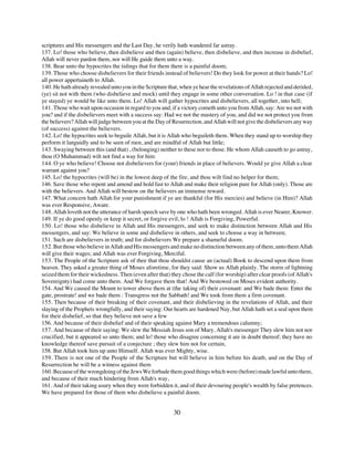 scriptures and His messengers and the Last Day, he verily hath wandered far astray.
137. Lo! those who believe, then disbelieve and then (again) believe, then disbelieve, and then increase in disbelief,
Allah will never pardon them, nor will He guide them unto a way.
138. Bear unto the hypocrites the tidings that for them there is a painful doom;
139. Those who choose disbelievers for their friends instead of believers! Do they look for power at their hands? Lo!
all power appertaineth to Allah.
140. He hath already revealed unto you in the Scripture that, when ye hear the revelations of Allah rejected and derided,
(ye) sit not with them (who disbelieve and mock) until they engage in some other conversation. Lo ! in that case (if
ye stayed) ye would be like unto them. Lo! Allah will gather hypocrites and disbelievers, all together, into hell;
141. Those who wait upon occasion in regard to you and, if a victory cometh unto you from Allah, say: Are we not with
you? and if the disbelievers meet with a success say: Had we not the mastery of you, and did we not protect you from
the believers? Allah will judge between you at the Day of Resurrection, and Allah will not give the disbelievers any way
(of success) against the believers.
142. Lo! the hypocrites seek to beguile Allah, but it is Allah who beguileth them. When they stand up to worship they
perform it languidly and to be seen of men, and are mindful of Allah but little;
143. Swaying between this (and that) , (belonging) neither to these nor to those. He whom Allah causeth to go astray,
thou (O Muhammad) wilt not find a way for him:
144. O ye who believe! Choose not disbelievers for (your) friends in place of believers. Would ye give Allah a clear
warrant against you?
145. Lo! the hypocrites (will be) in the lowest deep of the fire, and thou wilt find no helper for them;
146. Save those who repent and amend and hold fast to Allah and make their religion pure for Allah (only). Those are
with the believers. And Allah will bestow on the believers an immense reward.
147. What concern hath Allah for your punishment if ye are thankful (for His mercies) and believe (in Him)? Allah
was ever Responsive, Aware.
148. Allah loveth not the utterance of harsh speech save by one who hath been wronged. Allah is ever Nearer, Knower.
149. If ye do good openly or keep it secret, or forgive evil, lo ! Allah is Forgiving, Powerful.
150. Lo! those who disbelieve in Allah and His messengers, and seek to make distinction between Allah and His
messengers, and say: We believe in some and disbelieve in others, and seek to choose a way in between;
151. Such are disbelievers in truth; and for disbelievers We prepare a shameful doom.
152. But those who believe in Allah and His messengers and make no distinction between any of them, unto them Allah
will give their wages; and Allah was ever Forgiving, Merciful.
153. The People of the Scripture ask of thee that thou shouldst cause an (actual) Book to descend upon them from
heaven. They asked a greater thing of Moses aforetime, for they said: Show us Allah plainly. The storm of lightning
seized them for their wickedness. Then (even after that) they chose the calf (for worship) after clear proofs (of Allah's
Sovereignty) had come unto them. And We forgave them that! And We bestowed on Moses evident authority.
154. And We caused the Mount to tower above them at (the taking of) their covenant: and We bade them: Enter the
gate, prostrate! and we bade them : Transgress not the Sabbath! and We took from them a firm covenant.
155. Then because of their breaking of their covenant, and their disbelieving in the revelations of Allah, and their
slaying of the Prophets wrongfully, and their saying: Our hearts are hardened Nay, but Allah hath set a seal upon them
for their disbelief, so that they believe not save a few
156. And because of their disbelief and of their speaking against Mary a tremendous calumny;
157. And because of their saying: We slew the Messiah Jesus son of Mary, Allah's messenger They slew him not nor
crucified, but it appeared so unto them; and lo! those who disagree concerning it are in doubt thereof; they have no
knowledge thereof save pursuit of a conjecture ; they slew him not for certain,
158. But Allah took him up unto Himself. Allah was ever Mighty, wise.
159. There is not one of the People of the Scripture but will believe in him before his death, and on the Day of
Resurrection he will be a witness against them
160. Because of the wrongdoing of the Jews We forbade them good things which were (before) made lawful unto them,
and because of their much hindering from Allah's way,
161. And of their taking usury when they were forbidden it, and of their devouring people's wealth by false pretences.
We have prepared for those of them who disbelieve a painful doom.


                                                          30
 