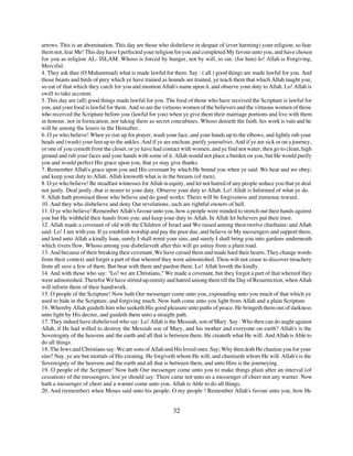 arrows. This is an abomination. This day are those who disbelieve in despair of (ever harming) your religion; so fear
them not, fear Me! This day have I perfected your religion for you and completed My favour unto you, and have chosen
for you as religion AL- ISLAM. Whoso is forced by hunger, not by will, to sin: (for him) lo! Allah is Forgiving,
Merciful.
4. They ask thee (O Muhammad) what is made lawful for them. Say : ( all ) good things are made lawful for you. And
those beasts and birds of prey which ye have trained as hounds are trained, ye teach them that which Allah taught you;
so eat of that which they catch for you and mention Allah's name upon it, and observe your duty to Allah. Lo! Allah is
swift to take account.
5. This day are (all) good things made lawful for you. The food of those who have received the Scripture is lawful for
you, and your food is lawful for them. And so are the virtuous women of the believers and the virtuous women of those
who received the Scripture before you (lawful for you) when ye give them their marriage portions and live with them
in honour, not in fornication, nor taking them as secret concubines. Whoso denieth the faith, his work is vain and he
will be among the losers in the Hereafter.
6. O ye who believe! When ye rise up for prayer, wash your face, and your hands up to the elbows, and lightly rub your
heads and (wash) your feet up to the ankles. And if ye are unclean, purify yourselves. And if ye are sick or on a journey,
or one of you cometh from the closet, or ye have had contact with women, and ye find not water, then go to clean, high
ground and rub your faces and your hands with some of it. Allah would not place a burden on you, but He would purify
you and would perfect His grace upon you, that ye may give thanks.
7. Remember Allah's grace upon you and His covenant by which He bound you when ye said: We hear and we obey;
and keep your duty to Allah. Allah knoweth what is in the breasts (of men).
8. O ye who believe! Be steadfast witnesses for Allah in equity, and let not hatred of any people seduce you that ye deal
not justly. Deal justly, that is nearer to your duty. Observe your duty to Allah. Lo! Allah is Informed of what ye do.
9. Allah hath promised those who believe and do good works: Theirs will be forgiveness and immense reward.
10. And they who disbelieve and deny Our revelations, such are rightful owners of hell.
11. O ye who believe! Remember Allah's favour unto you, how a people were minded to stretch out their hands against
you but He withheld their hands from you; and keep your duty to Allah. In Allah let believers put their trust.
12. Allah made a covenant of old with the Children of Israel and We raised among them twelve chieftains: and Allah
said: Lo! I am with you. If ye establish worship and pay the poor due, and believe in My messengers and support them,
and lend unto Allah a kindly loan, surely I shall remit your sins, and surely I shall bring you into gardens underneath
which rivers flow. Whoso among you disbelieveth after this will go astray from a plain road.
13. And because of their breaking their covenant, We have cursed them and made hard their hearts. They change words
from their context and forget a part of that whereof they were admonished. Thou wilt not cease to discover treachery
from all save a few of them. But bear with them and pardon them. Lo! Allah loveth the kindly.
14. And with those who say: "Lo! we are Christians," We made a covenant, but they forgot a part of that whereof they
were admonished. Therefor We have stirred up enmity and hatred among them till the Day of Resurrection, when Allah
will inform them of their handiwork.
15. O people of the Scripture! Now hath Our messenger come unto you, expounding unto you much of that which ye
used to hide in the Scripture, and forgiving much. Now hath come unto you light from Allah and a plain Scripture
16. Whereby Allah guideth him who seeketh His good pleasure unto paths of peace. He bringeth them out of darkness
unto light by His decree, and guideth them unto a straight path.
17. They indeed have disbelieved who say: Lo! Allah is the Messiah, son of Mary. Say : Who then can do aught against
Allah, if He had willed to destroy the Messiah son of Mary, and his mother and everyone on earth? Allah's is the
Sovereignty of the heavens and the earth and all that is between them. He createth what He will. And Allah is Able to
do all things.
18. The Jews and Christians say: We are sons of Allah and His loved ones. Say; Why then doth He chastise you for your
sins? Nay, ye are but mortals of His creating. He forgiveth whom He will, and chastiseth whom He will. Allah's is the
Sovereignty of the heavens and the earth and all that is between them, and unto Him is the journeying.
19. O people of the Scripture! Now hath Our messenger come unto you to make things plain after an interval (of
cessation) of the messengers, lest ye should say: There came not unto us a messenger of cheer nor any warner. Now
hath a messenger of cheer and a warner come unto you. Allah is Able to do all things.
20. And (remember) when Moses said unto his people: O my people ! Remember Allah's favour unto you, how He


                                                           32
 