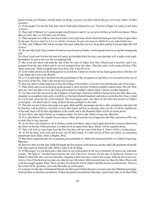 placed among you Prophets, and He made you Kings, and gave you that (which) He gave not to any (other) of (His)
creatures.
21. O my people! Go into the holy land which Allah hath ordained for you. Turn not in flight, for surely ye turn back
as losers:
22. They said: O Moses! Lo! a giant people (dwell) therein, and lo! we go not in till they go forth from thence. When
they go forth, then we will enter (not till then).
23. Then outspake two of those who feared (their Lord, men) unto whom Allah had been gracious: Enter in upon them
by the gate, for if ye enter by it, lo! ye will be victorious. So put your trust (in Allah) if ye are indeed believers.
24. They said: O Moses! We will never enter (the land) while they are in it. So go thou and thy Lord and fight! We will
sit here.
25. He said: My Lord! I have control of none but myself and my brother, so distinguish between us and the wrongdoing
folk.
26. (Their Lord) said: For this the land will surely be forbidden them for forty years that they will. wander in the earth,
bewildered. So grieve not over the wrongdoing folk.
27. But recite unto them with truth the tale of the two sons of Adam, how they offered each a sacrifice, and it was
accepted from the one of them and it was not accepted from the other. (The one) said: I will surely kill thee. (The
other) answered: Allah accepteth only from those who ward off (evil).
28. Even if thou stretch out thy hand against me to kill me, I shall not stretch out my hand against thee to kill thee, lo!
I fear Allah, the Lord of the Worlds.
29. Lo! I would rather thou shouldst bear the punishment of the sin against me and thine own sin and become one of
the owners of the Fire. That is the reward of evil doers.
30. But (the other's) mind imposed on him the killing of his brother, so he slew him and became one of the losers.
31. Then Allah sent a raven scratching up the ground, to show him how to hide his brother's naked corpse. He said: Woe
unto me! Am I not able to be as this raven and so hide my brother's naked corpse? And he became repentant.
32. For that cause We decreed for the Children of Israel that whosoever killeth a human being for other than man
slaughter or corruption in the earth, it shall be as if be had killed all mankind, and whoso saveth the life of one, it shall
be as if he had: saved the life of all mankind. Our messengers came unto them of old with clear proofs (of Allah's
sovereignty) , but afterwards lo! many of them became prodigals in the earth.
33. The only reward of those who make war upon Allah and His messenger and strive after corruption in the land will
be that they will be killed or crucified, or have their hands and feet on alternate sides cut off, or will be expelled out
of the land. Such will be their degradation in the world, and in the Hereafter theirs will be an awful doom;
34. Save those who repent before ye overpower them. For know that Allah is Forgiving, Merciful.
35. O ye who believe! Be mindful of your duty to Allah, and seek the way of approach unto Him, and strive in His way
in order that ye may succeed.
36. As for those who disbelieve, lo! if all that is in the were theirs, and as much again therewith, to ransom them from
the doom on the day of Resurrection, it would not be accepted from them. Theirs will be a painful doom.
37. They will wish to come forth from the Fire, but they will not come forth from it. Theirs will be a lasting doom.
38. As for the thief, both male and female, cut off their hands. It is the reward of their own deeds, an exemplary
punishment from Allah. Allah is Mighty, Wise.
39. But whoso repenteth after his wrongdoing and amendeth, lo! Allah will relent toward him. Lo! Allah is Forgiving,
Merciful.
40. Knowest thou not that unto Allah belongeth the Sovereignty of the heavens and the earth? He punisheth whom He
will, and forgiveth whom He will. Allah is Able to do all things.
41. O Messenger! Let not them grieve thee who vie one with another in the race to disbelief, of such as say with their
mouths: "We believe," but their hearts believe not, and of the Jews: listeners for the sake of falsehood, listeners on
behalf of other folk who come not unto thee, changing words from their context and saying: If this be given unto you,
receive it but if this be not given unto you, then beware! He whom Allah doometh unto sin, thou (by thine efforts) wilt
avail him naught against Allah. Those are they for whom the will of Allah is that He cleanse not their hearts. Theirs in
the world will be ignominy, and in the Hereafter an awful doom;
42. Listeners for the sake of falsehood! Greedy for illicit gain! If then they have recourse unto thee (Muhammad) judge
between them or disclaim jurisdiction. If thou disclaimest jurisdiction, then they cannot harm thee at all. But if thou


                                                            33
 