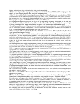 judgest, judge between them with equity. Lo! Allah loveth the equitable.
43. How come they unto thee for judgment when they have the Torah, wherein Allah hath delivered judgment (for
them)? Yet even after that they turn away. Such (folk) are not believers.
44. Lo! We did reveal the Torah, wherein is guidance and a light, by which the Prophets who surrendered (unto Allah)
judged the Jews, and the rabbis and the priests (judged) by such of Allah's Scripture as they were bidden to observe,
and thereunto were they witnesses. So fear not mankind, but fear Me. And barter not My revelations for a little gain.
Whoso judgeth not by that which Allah hath revealed: such are disbelievers.
45. And We prescribed for them therein: The life for the life, and the eye for the eye, and the nose for the nose, and
the ear for the ear, and the tooth for the tooth, and for wounds retaliation. But whoso forgoeth it (in the way of charity)
it shall be expiation for him. Whoso judgeth not by that which Allah hath revealed: such are wrong doers.
46. And We caused Jesus, son of Mary, to follow in their footsteps, confirming that which was (revealed) before him,
and We bestowed on him the Gospel wherein is guidance and a light, confirming that which was (revealed) before it
in the Torah a guidance and an admonition unto those who ward off (evil).
47. Let the People of the Gospel judge by that which Allah hath revealed therein. Whoso judgeth not by that which
Allah hath revealed; such are evil livers.
48. And unto thee have We revealed the Scripture with the truth, confirming whatever Scripture was before it, and a
watcher over it. So judge between them by that which Allah hath revealed, and follow not their desires away from the
truth which hath come unto thee. For each We have appointed a divine law and a traced out way. Had Allah willed He
could have made you one community. But that He may try you by that which He hath given you (He hath made you as
ye are). So vie one with another in good works. Unto Allah ye will all return, and He will then inform you of that
wherein ye differ.
49. So judge between them by that which Allah hath revealed, and follow not their desires, but beware of them lest they
seduce thee from some part of that which Allah hath revealed unto thee. And if they turn away, then know that Allah's
will is to smite them for some sin of theirs. Lo! many of mankind are evil livers.
50. Is it a judgment of the time of (pagan) ignorance that they are seeking? Who is better than Allah for judgment to
a people who have certainty (in their belief)?
51. O ye who believe! Take not the Jews and Christians for friends. They are friends one to another. He among you who
taketh them for friends is (one) of them. Lo! Allah guideth not wrongdoing folk.
52. And thou seest those in whose heart is a disease race toward them, saying: We fear lest a change of fortune befall
us. And it may happen that Allah will vouchsafe (unto thee) the victory, or a commandment from His presence. Then
will they repent of their secret thoughts.
53. Then will the believers say (unto the people of the Scripture): Are these they who swore by Allah their most binding
oaths that they were surely with you? Their works have failed, and they have become the losers.
54. O ye who believe! Whoso of you becometh a renegade from his religion, (know that in his stead) Allah will bring
a people whom He loveth and who love Him, humble toward believers, stern toward disbelievers, striving in the way
of Allah and fearing not the blame of any blamer. Such is the grace of Allah which He giveth unto whom He will. Allah
is All Embracing, All Knowing.
55. Your friend can be only Allah; and His messenger and those who believe, who establish worship and pay the poor
due, and bow down (in prayer).
56. And whoso taketh Allah and His messenger and those who believe for friend (will know that), lo! the party of Allah,
they are the victorious.
57. O ye who believe! Choose not for friends such of those who received the Scripture before you, and of the
disbelievers, as make a jest and sport of your religion. But keep your duty to Allah if ye are true believers.
58. And when ye call to prayer they take it for a jest and sport. That is because they are a folk who understand not.
59. Say: O, People of the Scripture! Do ye blame us for aught else than that we believe in Allah and that which is
revealed unto us and that which was revealed aforetime, and because most of you are evil livers?
60. Shall I tell thee of a worse (case) than theirs for retribution with Allah? Worse (is the case of him) whom Allah
hath cursed, him on whom His wrath hath fallen! Worse is he of whose sort Allah hath turned some to apes and swine,
and who serveth idols. Such are in worse plight and further astray from the plain road.
61. When they come unto you (Muslims), they say: We believe; but they came in unbelief and they went out in the
same; and Allah knoweth best what they were hiding.


                                                           34
 
