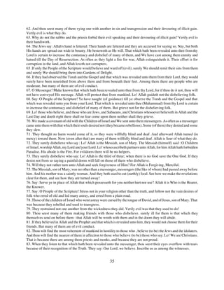 62. And thou seest many of them vying one with another in sin and transgression and their devouring of illicit gain.
Verily evil is what they do.
63. Why do not the rabbis and the priests forbid their evil speaking and their devouring of illicit gain? Verily evil is
their handiwork.
64. The Jews say: Allah's hand is fettered. Their hands are fettered and they are accursed for saying so. Nay, but both
His hands are spread out wide in bounty. He bestoweth as He will. That which bath been revealed unto thee from thy
Lord is certain to increase the contumacy and disbelief of many of them, and We have cast among them enmity and
hatred till the Day of Resurrection. As often as they light a fire for war, Allah extinguisheth it. Their effort is for
corruption in the land, and Allah loveth not corrupters.
65. If only the People of the Scripture would believe and ward off (evil), surely We should remit their sins from them
and surely We should bring them into Gardens of Delight.
66. If they had observed the Torah and the Gospel and that which was revealed unto them from their Lord, they would
surely have been nourished from above them and from beneath their feet. Among them there are people who are
moderate, but many of them are of evil conduct.
67. O Messenger! Make known that which hath been revealed unto thee from thy Lord, for if thou do it not, thou will
not have conveyed His message. Allah will protect thee from mankind. Lo! Allah guideth not the disbelieving folk.
68. Say: O People of the Scripture! Ye have naught (of guidance) till ye observe the Torah and the Gospel and that
which was revealed unto you from your Lord. That which is revealed unto thee (Muhammad) from thy Lord is certain
to increase the contumacy and disbelief of many of them. But grieve not for the disbelieving folk.
69. Lo! those who believe, and those who are Jews, and Sabaeans, and Christians whosoever believeth in Allah and the
Last Day and doeth right there shall no fear come upon them neither shall they grieve.
70. We made a covenant of old with the Children of Israel and We sent unto them messengers. As often as a messenger
came unto them with that which their souls desired not (they became rebellious). Some (of them) they denied and some
they slew.
71. They thought no harm would come of it, so they were willfully blind and deaf. And afterward Allah turned (in
mercy) toward them. Now (even after that) are many of them willfully blind and deaf. Allah is Seer of what they do.
72. They surely disbelieve who say : Lo! Allah is the Messiah, son of Mary. The Messiah (himself) said : O Children
of Israel, worship Allah, my Lord and your Lord. Lo! whoso ascribeth partners unto Allah, for him Allah hath forbidden
Paradise. His abode is the Fire. For evildoers there will be no helpers.
73. They surely disbelieve who say: Lo! Allah is the third of three; when there is no God save the One God. If they
desist not from so saying a painful doom will fall on those of them who disbelieve.
74. Will they not rather turn unto Allah and seek forgiveness of Him? For Allah is Forgiving, Merciful.
75. The Messiah, son of Mary, was no other than a messenger, messengers (the like of whom) had passed away before
him. And his mother was a saintly woman. And they both used to eat (earthly) food. See how we make the revelations
clear for them, and see how they are turned away!
76. Say: Serve ye in place of Allah that which possesseth for you neither hurt nor use? Allah it is Who is the Hearer,
the Knower.
77. Say: O People of the Scripture! Stress not in your religion other than the truth, and follow not the vain desires of
folk who erred of old and led many astray, and erred from a plain road.
78. Those of the children of Israel who went astray were cursed by the tongue of David, and of Jesus, son of Mary. That
was because they rebelled and used to transgress.
79. They restrained not one another from the wickedness they did. Verily evil was that they used to do!
80. Thou seest many of them making friends with those who disbelieve. surely ill for them is that which they
themselves send on before them : that Allah will be wroth with them and in the doom they will abide.
81. If they believed in Allah and the Prophet and that which is revealed unto him, they would not choose them for their
friends. But many of them are of evil conduct.
82. Thou wilt find the most vehement of mankind in hostility to those who , believe (to be) the Jews and the idolaters.
And thou wilt find the nearest of them in affection to those who believe (to be) those who say: Lo! We are Christians.
That is because there are among them priests and monks, and because they are not proud.
83. When they listen to that which hath been revealed unto the messenger, thou seest their eyes overflow with tears
because of their recognition of the Truth. They say: Our Lord, we believe. Inscribe us as among the witnesses.


                                                          35
 