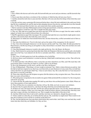 doubt!
3. He is Allah in the heavens and in the earth. He knoweth both your secret and your utterance, and He knoweth what
ye earn.
4. Never came there unto them a revelation of the revelations of Allah but they did turn away from it.
5. And they denied the truth when it came unto them. But there will come unto them the tidings of that which they used
to deride.
6. See they not how many a generation We destroyed before them, whom We had established in the earth more firmly
than We have established you, and We shed on them abundant showers from the sky, and made the rivers flow beneath
them. Yet We destroyed them for their sins, and created after them another generation
7. Had we sent down unto thee (Muhammad) (actual) writing upon parchment, so that they could feel it with their hands,
those who disbelieve would have said: This is naught else than mere magic.
8. They say: Why hath not an angel been sent down unto him? If We sent down an angel, then the matter would be
judged; no further time would be allowed them (for reflection).
9. Had We appointed an angel (Our messenger), We assuredly had made him (as) a man (that he might speak to men);
and (thus) obscured for them (the truth) they (now) obscure.
10. Messengers (of Allah) have been derided before thee, but that whereat they scoffed surrounded such of them as
did deride.
11. Say (unto the disbelievers): Travel in the land, and see the nature of the consequence for the rejecters!
12. Say: Unto whom belongeth whatsoever is in the heavens and the earth? Say: Unto Allah. He hath prescribed for
Himself mercy, that He may bring you all together to a Day whereof there is no doubt. Those who ruin their own souls
will not believe.
13. Unto Him belongeth whatsoever resteth in the night and the day. He is the Hearer, the Knower.
14. Say: Shall I choose for a protecting friend other than Allah, the Originator of the heavens and the earth, who feedeth
and is never fed? Say: I am ordered to be the first to surrender (unto Him) . And be not thou (O Muhammad) of the
idolaters
15. Say: I fear, if I rebel against my Lord, the retribution of an Awful Day.
16. He from whom (such retribution) is averted on that day (Allah) hath in truth had mercy on him. That will be the
signal triumph.
17. If Allah touch thee with affliction, there is none that can relieve therefrom save Him, and if He touch thee with
good fortune (there is none that can impair it); for He is Able to do all things.
18. He is the Omnipotent over His slaves, and He is the Wise, the Knower.
19. Say (O Muhammad) : What thing is of most weight in testimony? Say: Allah is witness between you and me. And
this Qur'an hath been inspired in me, that I may warn therewith you and whomsoever it may reach. Do ye in truth bear
witness that there are gods beside Allah? Say : I bear no such witness. Say: He is only One God. Lo! I am innocent of
that which ye associate (with Him).
20. Those unto whom We gave the Scripture recognize (this Revelation) as they recognize their sons. Those who ruin
their own souls will not believe.
21. Who doth greater wrong than he who inventeth a lie against Allah and denieth His revelations? Lo! the wrong doers
will not be successful
22. And on the Day We gather them together We shall say unto those who ascribed partners (unto Allah): Where are
(now) those partners of your make believe?
23. Then will they have no contention save that they will say: By Allah, our Lord, we never were idolaters.
24. See how they lie against themselves, and (how) the thing which they devised hath failed them!
25. Of them are some who listen unto thee, but We have placed upon their hearts veils, lest they should understand,
and in their ears a deafness. If they saw every token they would not believe therein; to the point that, when they come
unto thee to argue with thee, the disbelievers say: This is naught else than fables of the men of old.
26. And they forbid (men) from it and avoid it, and they ruin none save themselves, though they perceive not.
27. If thou couldst see when they are set before the Fire and say: Oh, would that we might return! Then would we not
deny the revelations of our Lord but we would be of the believers!
28. Nay, but that hath become clear unto them which before they used to hide. And if they were sent back they would
return unto that which they are forbidden. Lo! they are liars.


                                                           38
 