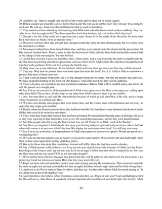 29. And they say: There is naught save our life of the world, and we shall not be raised (again).
30. If thou couldst see when they are set before their Lord! He will say: Is not this real? They will say: Yea, verily, by
our Lord! He will say: Taste now the retribution for that ye used to disbelieve.
31. They indeed are losers who deny their meeting with Allah until, when the hour cometh on them suddenly, they cry:
Alas for us, that we neglected it! They bear upon their back their burdens. Ah, evil is that which they bear!
32. Naught is the life of the world save a pastime and a sport. Better far is the abode of the Hereafter for those who
keep their duty (to Allah). Have ye then no sense?
33. We know well how their talk grieveth thee, though in truth they deny not thee (Muhammad) but evil-doers flout
the revelations of Allah.
34. Messengers indeed have been denied before thee, and they were patient under the denial and the persecution till
Our succour reached them. There is none to alter the decisions of Allah. Already there hath reached thee (somewhat)
of the tidings of the messengers (We sent before).
35. And if their aversion is grievous unto thee, then, if thou canst, seek a way down into the earth or a ladder unto the
sky that thou mayst bring unto them a portent (to convince them all)! If Allah willed, He could have brought them all
together to the guidance So be not thou among the foolish ones.
36. Only those can accept who hear. As for the dead, Allah will raise them up; then unto Him they will be returned.
37. They say: Why hath no portent been sent down upon him from his Lord? Say: Lo! Allah is Able to send down a
portent. But most of them know not.
38. There is not an animal in the earth, nor a flying creature flying on two wings, but they are peoples like unto you.
We have neglected nothing in the Book (of Our decrees). Then unto their Lord they will be gathered.
39. Those who deny our revelations are deaf and dumb in darkness. Whom Allah will He sendeth astray, and whom He
will He placeth on a straight path.
40. Say: Can ye see yourselves, if the punishment of Allah come upon you or the Hour come upon you, calling upon
other than Allah? Do ye then call (for help) to any other than Allah? (Answer that) if ye are truthful.
41. Nay, but unto Him ye call, and He removeth that because of which ye call unto Him, if He will, and ye forget
whatever partners ye ascribed unto Him.
42. We have sent already unto peoples that were before thee, and We visited them with tribulation and adversity, in
order that they might grow humble.
43. If only, when our disaster came on them, they had been humble! But their hearts were hardened and the devil made
all that they used to do seem fair unto them!
44. Then, when they forgot that whereof they had been reminded, We opened unto them the gates of all things till, even
as they were rejoicing in that which they were given, We seized them unawares, and lo! they were dumbfounded.
45. So of the people who did wrong the last remnant was cut off. Praise be to Allah, Lord of the Worlds!
46. Say: Have ye imagined, if Allah should take away your hearing and your sight and seal your hearts, who is the God
who could restore it to you save Allah? See how We display the revelations unto them? Yet still they turn away.
47. Say: Can ye see yourselves, if the punishment of Allah come upon you unawares or openly? Would any perish save
wrongdoing folk?
48. We send not the messengers save as bearers of good news and warners. Whoso believeth and doeth right, there
shall no fear come upon them neither shall they grieve.
49. But as for those who deny Our revelations, torment will afflict them for that they used to disobey.
50. Say (O Muhammad, to the disbelievers): I say not unto you (that) I possess the treasures of Allah, nor that I have
knowledge of the Unseen; and I say not unto you: Lo! I am an angel. I follow only that which is inspired in me. Say: Are
the blind man and the seer equal? Will ye not then take thought?
51. Warn hereby those who fear (because they know) that they will be gathered unto their Lord, for whom there is no
protecting friend nor intercessor beside Him, that they may ward off (evil).
52. Repel not those who call upon their Lord at morn and evening, seeking His countenance. Thou art not accountable
for them in aught, nor are they accountable for thee in aught, that thou shouldst repel them and be of the wrong-doers.
53. And even so do We try some of them by others, that they say: Are these they whom Allah favoureth among us? Is
not Allah best aware of the thanksgivers?
54. And when those who believe in Our revelations come unto thee, say: Peace be unto you! Your Lord hath prescribed
for Himself mercy, that whoso of you doeth evil and repenteth afterward thereof and doeth right, (for him) lo! Allah


                                                           39
 