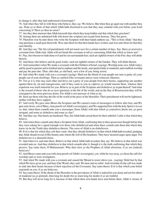 to change it, after they had understood it knowingly?
76. And when they fall in with those who believe, they say: We believe. But when they go apart one with another they
say: Prate ye to them of that which Allah hath disclosed to you that they may contend with you before your Lord
concerning it? Have ye then no sense?
77. Are they then unaware that Allah knoweth that which they keep hidden and that which they proclaim?
78. Among them are unlettered folk who know the scripture not except from hearsay. They but guess.
79. Therefore woe be unto those who write the Scripture with their hands anthem say, "This is from Allah," that they
may purchase a small gain therewith. Woe unto them for that their hands have written, and woe unto them for that they
earn thereby.
80. And they say: The fire (of punishment) will not touch save for a certain number of days. Say: Have ye received a
covenant from Allah truly Allah will not break His covenant or tell ye concerning Allah that which ye know not?
81. Nay, but whosoever hath done evil and his sin surroundeth him; such are rightful owners of the Fire; they will abide
therein.
82. And those who believe and do good works: such are rightful owners of the Garden. They will abide therein.
83. And (remember) when We made a covenant with the Children of Israel, (saying): Worship none save Allah (only),
and be good to parents and to kindred and to orphans and the needy, and speak kindly to mankind; and establish worship
and pay the poor due. Then, after that, ye slid back, save a few of you, being averse.
84. And when We made with you a covenant (saying): Shed not the blood of your people nor turn (a party of) your
people out of your dwellings. Then ye ratified (Our covenant) and ye were witnesses (thereto).
85. Yet ye it is who stay each other and drive out a party of your people from their homes, supporting one another
against them by sin and transgression, and if they came to you as captives ye would ransom them, whereas their
expulsion was itself unlawful for you. Believe ye in part of the Scripture and disbelieve ye in part thereof? And what
is the reward of those who do so save ignominy in the life of the world, and on the Day of Resurrection they will be
consigned to the most grievous doom. For Allah is not unaware of what ye do.
86. Such are those who buy the life of the world at the price of the Hereafter: Their punishment will not be lightened,
neither will they have support.
87. And verily We gave unto Moses the Scripture and We caused a train of messengers to follow after him, and We
gave unto Jesus, son of Mary, clear proofs (of Allah's sovereignty), and We supported him with the holy Spirit is it ever
so, that, when there cometh unto you a messenger (from Allah) with that which ye yourselves desire not, ye grow
arrogant, and some ye disbelieve and some ye slay?
88. And they say: Our hearts are hardened. Nay, but Allah hath cursed them for their unbelief. Little is that which they
believe.
89. And when there cometh unto them a Scripture from Allah, confirming that in their possession though before that
they were asking for a signal triumph over those who disbelieved and when there cometh unto them that which they
know (to be the Truth) they disbelieve therein. The curse of Allah is on disbelievers.
90. Evil is that for which they sell their souls: that they should disbelieve in that which Allah hath revealed, grudging
that Allah should reveal of His bounty unto whom He will of His bondmen. They have incurred anger upon anger. For
disbelievers is a shameful doom.
91. And when it is said unto them. Believe in that which Allah hath revealed, they say: We believe in that which was
revealed unto us. And they disbelieve in that which cometh after it, though it is the truth confirming that which they
possess. Say (unto them, O Muhammad): Why then slew ye the Prophets of Allah aforetime, if ye are (indeed)
believers?
92. And Moses came unto you with clear proofs (of Allah's sovereignty), yet, while he was away, ye chose the calf (for
worship) and ye were wrongdoers.
93. And when We made with you a covenant and caused the Mount to tower above you , (saying): Hold fast by that
which We have given you, and hear (Our Word), they said: We hear and we rebel. And (worship of) the calf was made
to sink into their hearts because of their rejection (of the Covenant). Say (unto them): Evil is that which your belief
enjoineth on you, if ye are believers.
94. Say (unto them): If the abode of the Hereafter in the providence of Allah is indeed for you alone and not for others
of mankind (as ye pretend), then long for death (for ye must long for death) if ye are truthful.
95. But they will never long for it, because of that which their own hands have sent before them. Allah is Aware of


                                                           4
 