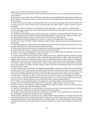 people! Lo! I am free from all that ye associate (with Him).
79. Lo! I have turned my face toward him Who created the heavens and the earth, as one by nature upright, and I am not
of the idolaters.
80. His people argued with him. He said: Dispute ye with me concerning Allah when He hath guided me? I fear not at
all that which ye set beside Him unless my Lord willeth. My Lord includeth all things in His knowledge: Will ye not
then remember?
81. How should I fear that which ye set up beside Him, when ye fear not to set up beside Allah that for which He hath
revealed unto you no warrant? `Which of the two factions hath more right to safety?, (Answer me that) if ye have
knowledge.
82. Those who believe and obscure not their belief by wrong doing, theirs is safety; and they are rightly guided.
83. That is Our argument. We gave it unto Abraham against his folk. We raise unto degrees of wisdom whom We will.
Lo! thy Lord is Wise, Aware.
84. And We bestowed upon him Isaac and Jacob; each of them We guided; and Noah did We guide aforetime; and of
his seed (We guided) David and Solomon and Job and Joseph and Moses and Aaron. Thus do We reward the good.
85. And Zachariah and John and Jesus and Elias. Each one (of them) was of the righteous.
86. And Ishmael and Elisha and Jonah and Lot. Each one of them did We prefer above (Our) creatures,
87. With some of their forefathers and thee offspring and thee brethren; and We chose them and guided them unto a
straight path:
88. Such is the guidance of Allah wherewith He guideth whom He will of His bondmen. But if they had set up (for
worship ) aught beside Him, (all) that they did would have been vain.
89. Those are they unto whom We gave the Scripture and command and prophethood. But if these disbelieve therein,
then indeed We shall entrust it to a people who will not be disbelievers therein.
90. Those are they whom Allah guideth, so follow their guidance. Say (O Muhammad, unto mankind): I ask of you no
fee for it. Lo! it is naught but a Reminder to (His) creatures.
91. And they measure not the power of Allah its true measure when they say: Allah hath naught revealed unto a human
being. Say (unto the Jews who speak thus): Who revealed the Book which Moses brought, a light and guidance for
mankind, which ye have put on parchments which ye show, but ye hide much (thereof), and by which ye were taught that
which ye knew not yourselves nor (did) your fathers (know it)? Say: Allah. Then leave them to their play of cavilling.
92. And this is a blessed Scripture which We have revealed, confirming that which (was revealed) before it, that thou
mayst warn the Mother of Villages and those around her. Those who believe in the Hereafter believe herein, and they
are careful of their worship.
93. Who is guilty of more wrong than he who forgeth a lie against Allah, or saith : I am inspired, when he is not inspired
in aught; and who saith: I will reveal the like of that which Allah hath revealed? If thou couldst see, when the wrong
doers reach the pangs of death and the angels stretch their hands out, saying: Deliver up your souls. This day ye are
awarded doom of degradation for that ye spake concerning Allah other than the truth, and scorned, His portents.
94. Now have ye come unto Us solitary as We did create you at the first, and ye have left behind you all that We
bestowed upon you, and We behold not with you those your intercessors, of whom ye claimed that they possessed a
share in you. Now is the bond between you severed, and that which ye presumed hath failed you.
95. Lo! Allah (it is) who splitteth the grain of corn and the date stone (for sprouting) . He bringeth forth the living from
the dead, and is the bringer forth of the dead from the living. Such is Allah. How then are ye perverted?
96. He is the Cleaver of the Daybreak, and He hath appointed the night for stillness, and the sun and the moon for
reckoning. That is the measuring of the Mighty, the Wise.
97. And He it is Who hath set for you the stars that ye may guide your course by them amid the darkness of the land
and the sea We have detailed Our revelations for a people who have knowledge.
98. And He it is Who hath produced you from a single being, and (hath given you) a habitation and a repository. We
have detailed Our revelations for a people who have understanding.
99. He it is Who sendeth down water from the sky, and therewith We bring forth buds of every kind; We bring forth
the green blade from, which we bring forth the thick clustered grain; and from the date palm, from the pollen thereof,
spring pendant bunches; and (We bring forth) gardens of grapes, and the olive and the pomegranate, alike and unlike.
Look upon the fruit thereof, when they bear fruit, and upon its ripening. Lo! herein verily are portents for a people who
believe.


                                                            41
 