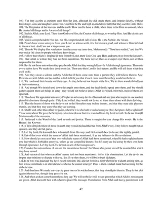 100. Yet they ascribe as partners unto Him the jinn, although He did create them, and impute falsely, without
knowledge, sons and daughters unto Him. Glorified be He and high exalted above (all) that they ascribe (unto Him).
101. The Originator of the heavens and the earth! How can He have a child, when there is for Him no consort, when
He created all things and is Aware of all things?
102. Such is Allah, your Lord. There is no God save Him, the Creator of all things, so worship Him. And He taketh care
of all things.
103. Vision comprehendeth Him not, but He comprehendeth (all) vision. He is the Subtile, the Aware.
104. Proofs have come unto you from your Lord, so whoso seeth, it is for his own good, and whoso is blind is blind
to his own hurt. And I am not a keeper over you.
105. Thus do We display Our revelations that they may say (unto thee, Muhammad): "Thou hast studied," and that We
may make (it) clear for people who have knowledge.
106. Follow that which is inspired in thee from thy Lord; there is no God save Him; and turn away from the idolaters.
107. Had Allah is willed, they had not been idolatrous. We have not set thee as a keeper over them, nor art thou
responsible for them.
108. Revile not those unto whom they pray beside Allah lest they wrongfully revile Allah through ignorance. Thus unto
every nation have We made their deed seem fair. Then unto their Lord is their return, and He will tell them what they
used to do.
109. And they swear a solemn oath by Allah that if there come unto them a portent they will believe therein. Say:
Portents are with Allah and (so is) that which telleth you that if such came unto them they would not believe.
110. We confound their hearts and their eyes. As they believed not therein at the first, We let them wander blindly on
in their contumacy.
111. And though We should send down the angels unto them, and the dead should speak unto them, and We should
gather against them all things in array, they would not believe unless Allah so willed. Howbeit, most of them are
ignorant.
112. Thus have We appointed unto every Prophet an adversary devils of humankind and jinn who inspire in one another
plausible discourse through guile. If thy Lord willed, they would not do so; so leave them alone with their devising;
113. That the hearts of those who believe not in the Hereafter may incline thereto, and that they may take pleasure
therein, and that they may earn what they are earning.
114. Shall I seek other than Allah for judge, when He it is who hath revealed unto you (this) Scripture, fully explained?
Those unto whom We gave the Scripture (aforetime) know that it is revealed from thy Lord in truth. So be not thou (O
Muhammad) of the waverers.
115. Perfected is the Word of thy Lord in truth and justice. There is naught that can change His words. He is the
Hearer, the Knower.
116. If thou obeyedst most of those on earth they would mislead thee far from Allah's way. They follow naught but an
opinion, and they do but guess.
117. Lo! thy Lord, He knoweth best who erreth from His way; and He knoweth best (who are) the rightly guided.
118. Eat of that over which the name of Allah hath been mentioned, if ye are believers in His revelations.
119. How should ye not eat of that over which the name of Allah hath been mentioned, when He hath explained unto
you that which is forbidden unto you, unless ye are compelled thereto. But lo! many are led astray by their own lusts
through ignorance. Lo! thy Lord, He is best aware of the transgressors.
120. Forsake the outwardness of sin and the inwardness thereof. Lo! those who garner sin will be awarded that which
they have earned.
121. And eat not of that whereon Allah's name hath not been mentioned, for lo! it is abomination. Lo! the devils do
inspire thee minions to dispute with you. But if ye obey them, ye will be in truth idolaters.
122. Is he who was dead and We have raised him unto life, and set for him a light wherein he walketh among men, as
him whose similitude is in utter darkness whence he cannot emerge? Thus is their conduct made fad seeming for the
disbelievers.
123. And thus have We made in every city great ones of its wicked ones, that they should plot therein. They do but plot
against themselves, though they perceive not.
124. And when a token cometh unto them, they say: We will not believe till we are given that which Allah's messengers
are given. Allah knoweth best with whom to place His message. Humiliation from Allah and heavy punishment will


                                                          42
 