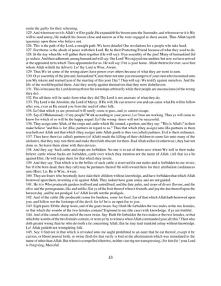 smite the guilty for their scheming.
125. And whomsoever it is Allah's will to guide, He expandeth his bosom unto the Surrender, and whomsoever it is His
will to send astray, He maketh his bosom close and narrow as if he were engaged in sheer ascent. Thus Allah layeth
ignominy upon those who believe not.
126. This is the path of thy Lord, a straight path. We have detailed Our revelations for a people who take heed.
127. For theme is the abode of peace with their Lord. He be their Protecting Friend because of what they used to do.
128. In the day when He will gather them together (He will say): O ye assembly of the jinn! Many of humankind did
ye seduce. And their adherents among humankind will say: Our Lord! We enjoyed one another, but now we have arrived
at the appointed term which Thou appointedst for us. He will say: Fire is your home. Abide therein for ever, save him
whom Allah willeth (to deliver). Lo! thy Lord is Wise, Aware.
129. Thus We let some of the wrong-doers have power over others because of what they are wont to earn.
130. O ye assembly of the jinn and, humankind! Came there not unto you messengers of your own who recounted unto
you My tokens and warned you of the meeting of this your Day? They will say: We testify against ourselves. And the
life of the world beguiled them. And they testify against themselves that they were disbelievers.
131. This is because thy Lard destroyeth not the townships arbitrarily while their people are unconscious (of the wrong
they do).
132. For all there will be ranks from what they did Thy Lord is not unaware of what they do.
133. Thy Lord is the Absolute, the Lord of Mercy. If He will, He can remove you and can cause what He will to follow
after you, even as He raised you from the seed of other folk.
134. Lo! that which ye are promised will surely come to pass, and ye cannot escape.
135. Say (O Muhammad) : O my people! Work according to your power. Lo! I too am working. Thus ye will come to
know for which of us will be the happy sequel. Lo! the wrong- doers will not be successful.
136. They assign unto Allah, of the crops and cattle which He created, a portion, and they say: "This is Allah's" in their
make believe "and this is for (His) partners in regard to us." Thus that which (they assign) unto His partners in them
reacheth not Allah and that which (they assign) unto Allah goeth to thee (so called) partners. Evil is their ordinance.
137. Thus have their (so called) partners (of Allah) made the killing of their children to seem fair unto many of the
idolaters, that they may ruin them and make their faith obscure for them. Had Allah willed (it otherwise), they had not
done so. So leave them alone with their devices.
138. And they say: Such cattle and crops are forbidden. No one is to eat of them save whom We will in their make
believe cattle whose backs are forbidden, cattle over which they mention not the name of Allah. (All that is) a lie
against Him. He will repay them for that which they invent.
139. And they say: That which is in the bellies of such cattle is reserved for our males and is forbidden to our wives;
but if it be born dead, then they (all) may be partakers thereof He will reward them for their attribution (ordinances
unto Him). Lo, He is Wise, Aware.
140. They are losers who besottedly have slain their children without knowledge, and have forbidden that which Allah
bestowed upon them, inventing a lie against Allah. They indeed have gone astray and are not guided.
141. He it is Who produceth gardens trellised and untrellised, and the date palm, and crops of divers flavour, and the
olive and the pomegranate, like and unlike. Eat ye of the fruit thereof when it fruiteth, and pay the due thereof upon the
harvest day, and be not prodigal. Lo! Allah loveth not the prodigals.
142. And of the cattle (He produceth) some for burdens, some for food. Eat of that which Allah hath bestowed upon
you, and follow not the footsteps of the devil, for lo! he is an open foe to you.
143. Eight pairs: Of the sheep twain, and of the goats twain. Say: Hath He forbidden the two males or the two females,
or that which the wombs of the two females contain? Expound to me (the case) with knowledge, if ye are truthful.
144. And of the camels twain and of the oxen twain. Say: Hath He forbidden the two males or the two females, or that
which the wombs of the two females contain; or were ye by to witness when Allah commanded you (all) this? Then who
doth greater wrong than he who deviseth a lie concerning Allah, that he may lead mankind astray without knowledge.
Lo! Allah guideth not wrongdoing folk.
145. Say: I find not in that which is revealed unto me aught prohibited to an eater that he eat thereof, except it be
carrion, or blood poured forth, or swine flesh for that verily is foul or the abomination which was immolated to the
name of other than Allah. But whoso is compelled (thereto), neither craving nor transgressing, (for him) lo ! your Lord
is Forgiving, Merciful.


                                                           43
 