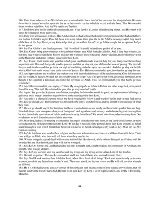 146. Unto those who are Jews We forbade every animal with claws. And of the oxen and the sheep forbade We unto
them the fat thereof save that upon the backs or the entrails, or that which is mixed with the bone. That We awarded
them for their rebellion. And lot We verily are Truthful.
147. So if they give the lie to thee (Muhammad), say: Your Lord is a Lord of all embracing mercy, and His wrath will
never be withdrawn from guilty folk.
148. They who are idolaters will say: Had Allah willed, we had not ascribed (unto Him) partners neither had our fathers,
nor had we forbidden aught. Thus did those who were before them give the lie (to Allah's messengers) till they tasted
of the fear of Us. Say: Have ye any knowledge that ye can adduce for us? Lo! ye follow naught but an opinion. Lo! ye
do but guess.
149. Say For Allah's is the final argument. Had He willed He could indeed have guided all of you.
150. Say: Come, bring your witnesses who can bear witness that Allah forbade (all) this. And if they bear witness, do
not thou bear witness with them. Follow thou not the whims of those who deny Our revelations, those who believe not
in the Hereafter and deem (others) equal with their Lord.
151. Say: Come, I will recite unto you that which your Lord hath made a sacred duty for you: that ye ascribe no thing
as partner unto Him and that ye do good to parents, and that ye slay not your children because of penury. We provide
for you and for them and that ye draw not nigh to lewd things whether open or concealed. And that ye slay not the life
which Allah hath made sacred, save in the course of justice. This He hath commanded you, in order that ye may discern.
152. And approach not the wealth of the orphan save with that which is better; till he reach maturity. Give full measure
and full weight, in justice. We task not any soul beyond its scope. And if ye give your word, do justice thereunto, even
though it be (against) a kinsman; and fulfil the covenant of Allah. This He commandeth you that haply ye may
remember.
153. And (He commandeth you, saying) : This is My straight path, so follow it Follow not other ways, lest ye be parted
from His way: This hath He ordained for you, that ye may ward off (evil).
154. Again, We gave the Scripture unto Moses, complete for him who would do good, an explanation of all things, a
guidance and a mercy, that they might believe in the meeting with their Lord.
155. And this is a blessed Scripture which We have revealed So follow it and ward off (evil), that ye may find mercy
156. Lest ye should say : The Scripture was revealed only to two sects before us, and we in truth were unaware of what
they read;
157. Or lest ye should say: If the Scripture had been revealed unto us, we surely had been better guided than are they.
Now hath there come unto you a clear proof from your Lord, a guidance and a mercy; and who doeth greater wrong than
he who denieth the revelations of Allah, and turneth away from them? We award unto those who turn away from Our
revelations an evil doom because of their aversion.
158. Wait they, indeed, for nothing less than that the angels should come unto them, or thy Lord should come, or there
should come one of the portents from thy Lord? In the day when one of the portents from they Lord cometh, its belief
availeth naught a soul which theretofore believed not, nor in its belief earned good (by works). Say: Wait ye! Lo! We
(too) are waiting.
159. Lo! As for those who sunder their religion and become schismatics, no concern at all hast thou with them. Their
case will go to Allah, who then will tell them what they used to do.
160. Whoso bringeth a good deed will receive tenfold the like thereof, while whoso bringeth an ill deed will be
awarded but the like thereof; and they will not be wronged.
161. Say: Lo! As for me, my Lord hath guided me unto a straight path, a right religion, the community of Abraham, the
upright, who was no idolater.
162. Say: Lo! my worship and, my sacrifice and my living and my dying are for Allah, Lord of the Worlds.
163. He hath no partner. This am I commanded, and I am first of those who surrender (unto Him).
164. Say: Shall I seek another than Allah for Lord, when He is Lord of all things? Each soul earneth only on its own
account, nor doth any laden bear another's load. Then unto your Lord is your return and He will tell you that wherein
ye differed.
165. He it is who hath placed you as viceroys of the earth and hath exalted some of you in rank above others, that He
may try you by (the test of) that which He hath given you. Lo! Thy Lord is swift in prosecution, and lo! He is Forgiving,
Merciful.



                                                          44
 